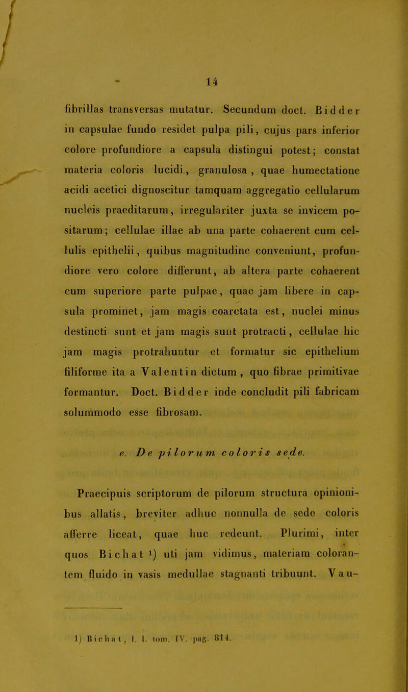 fibrillas transversas mutatur. Secundum doct. Bidder in capsulae fundo residet pulpa pili, cujus pars inferior colore profundiore a capsula distingui potest; constat materia coloris lucidi, granulosa , quae humectatione acidi acetici dignoscitur tamquam aggregatio cellularum nucleis praeditarum, irregulariter juxta se invicem po- sitarum ; cellulae illae ab una parte cohaerent cum cel- lulis epithelii, quibus magnitudine conveniunt, profun- diore vero colore differunt, ab altera parte cohaerent cum superiore parte pulpae, quae jam libere in cap- sula prominet, jam magis coarctata est, nuclei minus deslincti sunt et jam magis sunt protracti, cellulae hic jam magis protrahuntur et formatur sic epithelium filiforme ita a Valent in dictum, quo fibrae primitivae formantur. Doct. Bidder inde concludit pili fabricam solummodo esse fibrosam. e. De pilorum coloris sede. Praecipuis scriptorum de pilorum structura opinioni- bus allatis, breviter adhuc nonnulla de sede coloris afferre liceat, quae huc redeunt. Plurimi, inter quos Bichat 1) uti jam vidimus, materiam coloran- tem fluido invasis medullae stagnanti tribuunt. Vau- 1) Bichnt, I. l. tom. IV. paR. 811.