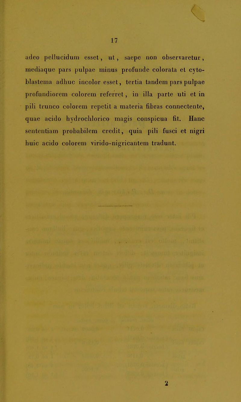 adeo pellucidum esset, ut, saepe non observaretur, mediaque pars pulpae minus profunde colorata et cyto- blastema adhuc incolor esset, tertia tandem pars pulpae profundiorem colorem referret, in illa parte uti et in pili trunco colorem repetit a materia fibras connectente, quae acido hydrochlorico magis conspicua fit. Hanc sententiam probabilem credit, quia pili fusci et nigri huic acido colorem virido-nigricantem tradunt. 2