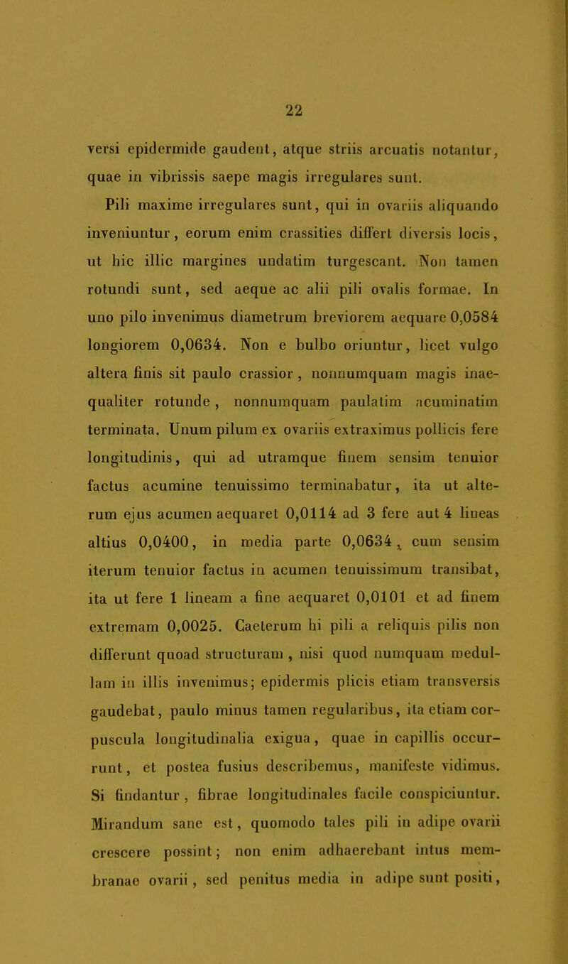 versi epidermide gaudenl, alque striis arcuatis notantur, quae in vibrissis saepe magis irregulares sunt. Pili maxime irregulares sunt, qui in ovariis aliquando inveniuntur, eorum enim crassities differt diversis locis, ut hic illic margines undatim turgescant. Non tamen rotundi sunt, sed aeque ac alii pili ovalis formae. In uno pilo invenimus diametrum breviorem aequare 0,0584 longiorem 0,0634. Non e bulbo oriuntur, licet vulgo altera finis sit paulo crassior , nonnumquam magis inae- qualiter rotunde, nonnumquam paulatim acuminatim terminata. Unum pilum ex ovariis extraximus pollicis fere longitudinis, qui ad utramque finem sensim tenuior factus acumine tenuissimo terminabatur, ita ut alte- rum ejus acumen aequaret 0,0114 ad 3 fere aut 4 lineas altius 0,0400, in media parte 0,0634 ^ cum sensim iterum tenuior factus in acumen tenuissimum transibat, ita ut fere 1 lineam a fine aequaret 0,0101 et ad finem extremam 0,0025. Gaelerum hi pili a reliquis pilis non differunt quoad structuram , nisi quod numquam medul- lam in illis invenimus; epidermis plicis etiam transversis gaudebat, paulo minus tamen regularibus, ita etiam cor- puscula longitudinalia exigua, quae in capillis occur- runt, et postea fusius describemus, manifeste vidimus. Si findantur , fibrae longitudinales facile conspiciuntur. Mirandum sane est, quomodo tales pili in adipe ovarii crescere possint; non enim adhaerebant intus mem- branae ovarii, sed penitus media in adipe sunt positi,