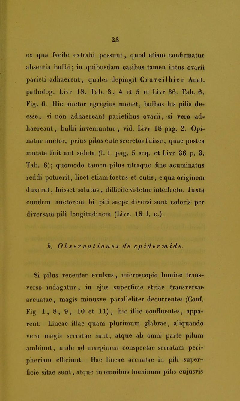 ex qua facile extrahi possunt, quod etiam confirmatur absentia bulbi; in quibusdam casibus tamen intus ovarii parieti adhaerent, quales depingit Cruveilhier Anat. patholog. Livr 18. Tab. 34 et 5 et Livr 36. Tab. 6. Fig. 6, Hic auctor egregius monet, bulbos his pilis de- esse, si non adhaereant parietibus ovarii, si vero ad- haereant, bulbi inveniuntur, vid. Livr 18 pag, 2, Opi- natur auctor, prius pilos cute secretos fuisse, quae postea mutata fuit aut soluta (1. 1. pag. 5 seq. et Livr 36 p. 3. Tab. 6); quomodo tamen pilus utraquo fine acuminatus reddi potuerit, licet etiam foetus et cutis, equa originem duxerat, fuisset solutus, difficile videtur intellectu. Juxta eundem auctorem hi pili saepe diversi sunt coloris per diversam pili longitudinem (Livr. 18 1. c.). h. Observationes de epidermide. Si pilus recenter evulsus, microscopio lumine trans- verso indagatur, in ejus superficie striae transversae arcuatae, magis minusve paralleliter decurrentes (Conf. Fig. 1,8,9, 10 et > hic illic confluentes, appa- rent. Lineae illae quam plurimum glabrae, aliquando vero magis serratae sunt, atque ab omni parte pilum ambiunt, unde ad marginem conspectae serratam peri- pheriam efficiunt. Hae lineae arcuatae in pili super- ficie sitae sunt, atque in omnibus hominum pilis cujusvis