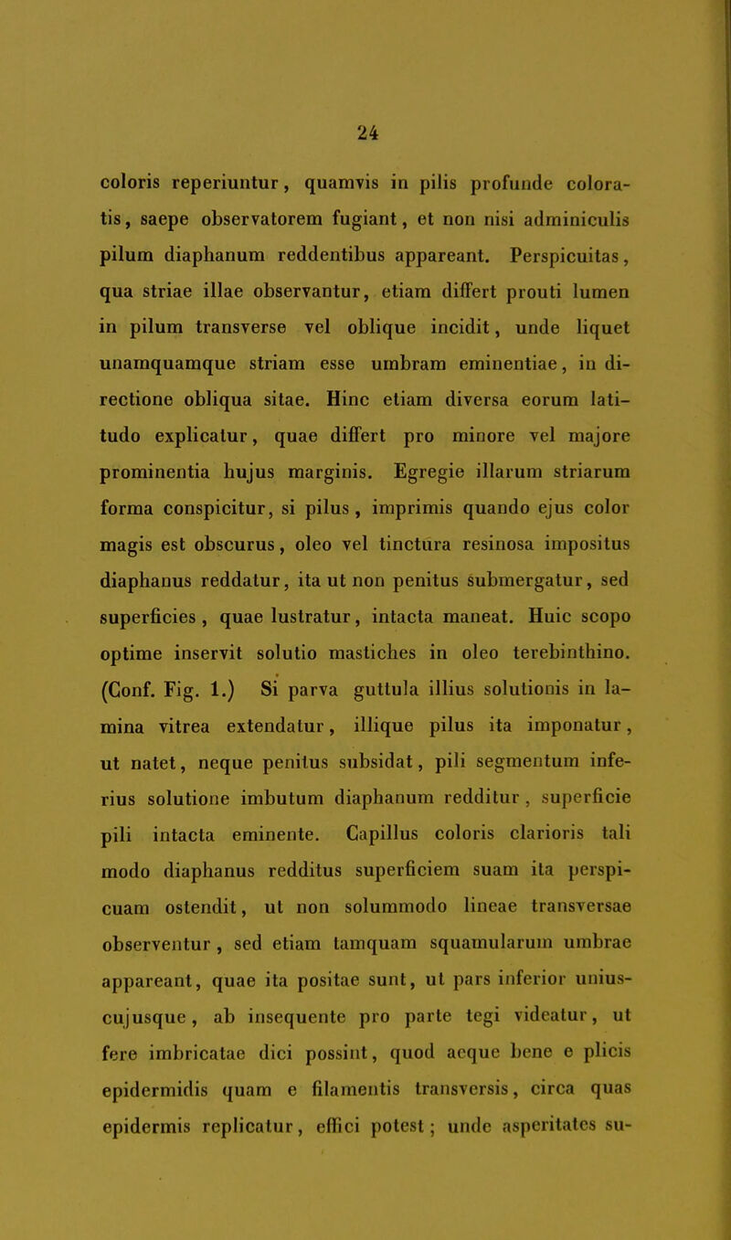 coloris reperiuntur, quamvis in pilis profunde colora- tis , saepe observatorem fugiant, et non nisi adminiculis pilum diaphanum reddentibus appareant. Perspicuitas, qua striae illae observantur, etiam differt prouti lumen in pilum transverse vel oblique incidit, unde liquet unamquamque striam esse umbram eminentiae, in di- rectione obliqua sitae. Hinc etiam diversa eorum lati- tudo explicatur, quae differt pro minore vel majore prominentia hujus marginis. Egregie illarum striarum forma conspicitur, si pilus, imprimis quando ejus color magis est obscurus, oleo vel tinctura resinosa impositus diaphanus reddatur, ita ut non penitus Submergatur, sed superficies , quae lustratur, intacta maneat. Huic scopo optime inservit solutio mastiches in oleo terebinthino. (Gonf. Fig. 1.) Si parva guttula illius solutionis in la- mina vitrea extendatur, iliique pilus ita imponatur, ut natet, neque penitus siibsidat, pili segmentum infe- rius solutione imbutum diaphanum redditur, superficie pili intacta eminente. Capillus coloris clarioris tali modo diaphanus redditus superficiem suam ita perspi- cuam ostendit, ut non solummodo lineae transversae observentur , sed etiam tamquam squamularum umbrae appareant, quae ita positae sunt, ut pars inferior unius- cujusque , ab insequente pro parte tegi videatur, ut fere imbricatae dici possint, quod aeque bene e plicis epidermidis quam e filamentis transversis, circa quas epidermis replicatur, effici potest; unde asperitates su-