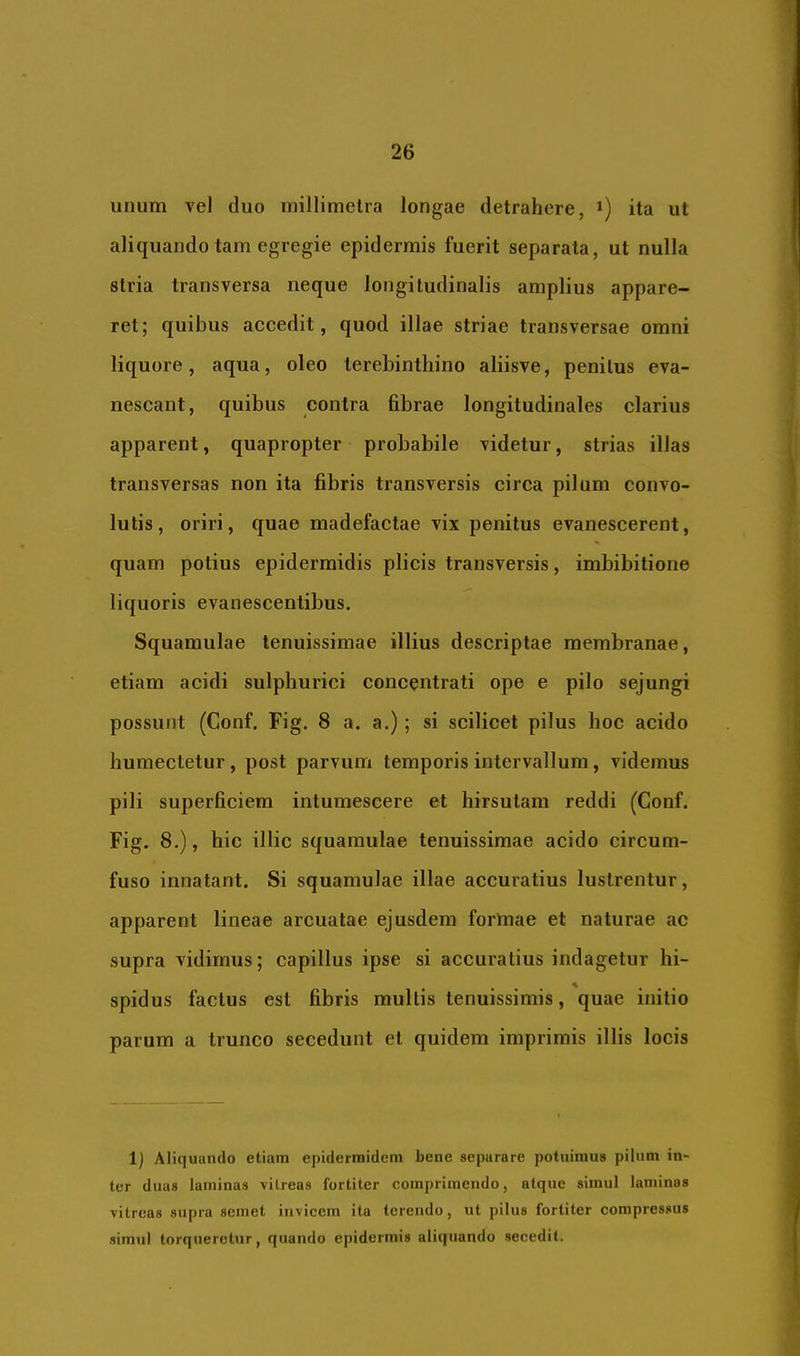 unum vel cluo millimelra longae detrahere, ita ut aliquando tam egregie epidermis fuerit separata, ut nulla stria transversa neque longitudinalis amplius appare- ret; quibus accedit, quod illae striae transversae omni liquore, aqua, oleo terebinthino aliisve, penitus eva- nescant, quibus contra fibrae longitudinales clarius apparent, quapropter probabile videtur, strias illas transversas non ita fibris transversis circa pilum convo- lutis, oriri, quae madefactae vix penitus evanescerent, quam potius epidermidis plicis transversis, imbibitione liquoris evanescentibus. Squamulae tenuissimae illius descriptae membranae, etiam acidi sulphurici concentrati ope e pilo sejungi possunt (Conf. Fig. 8 a. a.); si scilicet pilus hoc acido humectetur, post parvum temporis intervallum, videmus pili superficiem intumescere et hirsutam reddi (Conf. Fig. 8.), hic illic squamulae tenuissimae acido circum- fuso innatant. Si squamulae illae accuratius lustrentur, apparent lineae arcuatae ejusdem forlnae et naturae ac supra vidimus; capillus ipse si accuratius indagetur hi- spidus factus est fibris multis tenuissimis, quae initio parum a trunco secedunt et quidem imprimis illis locis 1) Aliquando etiam epidermidem bene separare potuimus pilum in- ter duas laminas vitreas fortiter comprimendo, atque simul laminas vitreas supra semet invicem ita terendo, nt pilus fortiter compressus simul torqueretur, quando epidermis aliquando secedit.