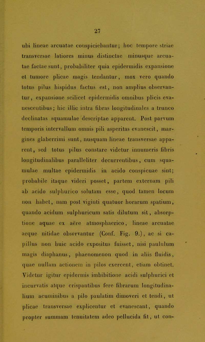 ubi lineae arcuatae conspiciebantur; hoc tempore striae transversae latiores minus distinctae minusque arcua- tae factae sunt, probabiliter quia epidermidis expansione et tumore plicae magis tendantur, mox vero quando totus pilus hispidus factus est, non amplius observan- tur, expansione scilicet epidermidis omnibus plicis eva- nescentibus ; hic illic intra fibras longitudinales a trunco declinatas squamulae descriptae apparent. Post parvum temporis intervallum omnis pili asperitas evanescit, mar- gines glaberrimi sunt, nusquam lineae transversae appa- rent , sed totus pilus constare videtur innumeris fibris longitudinalibus paralleliter decurrentibus, cum squa- mulae multae epidermidis in acido conspicuae sint; probabile itaque videri posset, partem externam pili ab acido sulphurico solutam esse, quod tamen locum non habet, nam post vigiuti quatuor horarum spatium, quando acidum sulphuricum satis dilutum sit, absorp- tione aquae ex aere atmosphaerico, lineae arcuatae aeque nitidae observantur (Gonf. Fig, 9.), ac si ca- pillus non huic acido expositus fuisset, nisi paululum magis diaphanus, phaenomenon quod in aliis fluidis, quae nullam actionem in pilos exercent, etiam obtinet. Videtur igitur epidermis imbibitione acidi sulphurici et incurvatis atque crispantibus fere fibrarum longitudina- lium acuminibus a pilo paulatim dimoveri et tendi, ut plicae transversae explicentur et evanescant, quando propter summam tenuitatem adeo pellucida fit, ut con-
