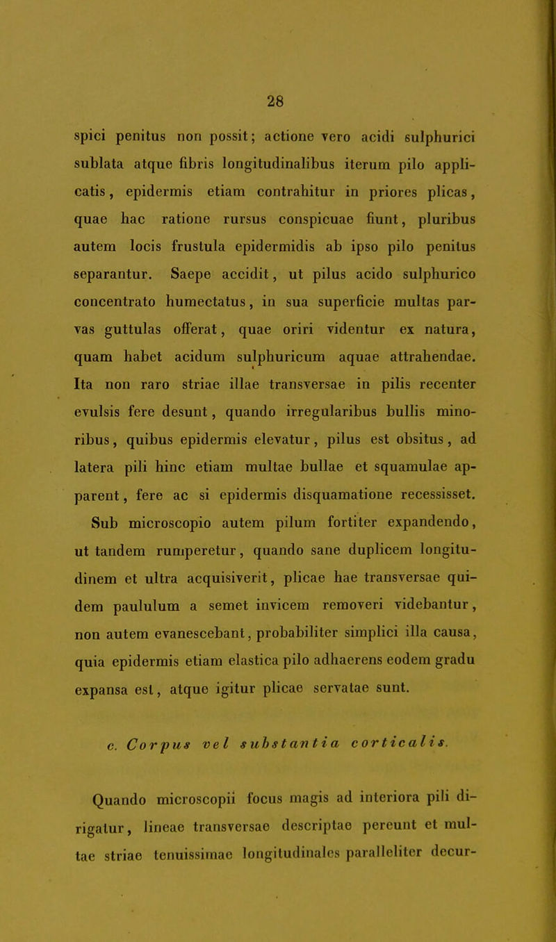 spici penitus non possit; actione vero acidi sulphurici sublata atque fibris longitudinalibus iterum pilo appli- catis , epidermis etiam contrahitur in priores plicas, quae hac ratione rursus conspicuae fiunt, pluribus autem locis frustula epidermidis ab ipso pilo penitus separantur. Saepe accidit, ut pilus acido sulphurico concentrato humectatus, in sua superficie multas par- vas guttulas offerat, quae oriri videntur ex natura, quam habet acidum sulphuricum aquae attrahendae. Ita non raro striae illae transversae in pilis recenter evulsis fere desunt, quando irregularibus bullis mino- ribus , quibus epidermis elevatur, pilus est obsitus, ad latera pili hinc etiam multae bullae et squamulae ap- parent , fere ac si epidermis disquamatione recessisset. Sub microscopio autem pilum fortiter expandendo, ut tandem rumperetur, quando sane duplicem longitu- dinem et ultra acquisiverit, plicae hae transversae qui- dem paululum a semet invicem removeri videbantur, non autem evanescebant, probabiliter simplici illa causa, quia epidermis etiam elastica pilo adhaerens eodem gradu expansa est, atque igitur plicae servatae sunt. c. Corpus vel substantia corticalis. Quando microscopii focus magis ad interiora pili di- rigatur, lineae transversae descriptae pereunt et mul- lae striae tenuissimae longitudinales paralleliter decur-