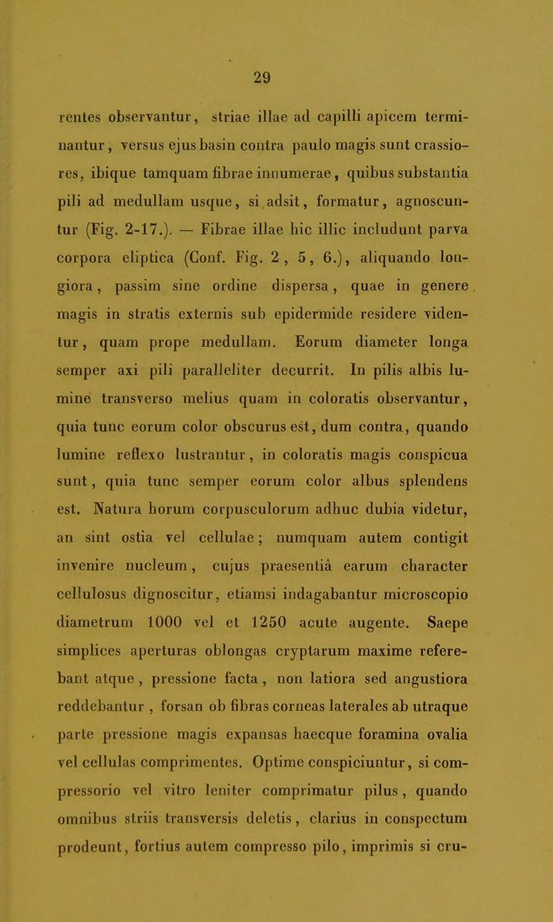 reiiles observantur, striae illae ad capilli apicem termi- nantur, versus ejus basin contra paulo magis sunt crassio- res, ibique tamquam fibrae innumerae, quibus substantia pili ad medullam usque, si,adsit, formatur, agnoscun- tur (Fig. 2-17.), — Fibrae illae hic illic includunt parva corpora eliptica (Gonf. Fig. 2 , 5, 6.), aliquando lon- giora , passim sine ordine dispersa, quae in genere, magis in stratis externis sub epidermide residere viden- tur , quam prope medullam. Eorum diameter longa semper axi pili paralleliter decurrit. In pilis albis lu- mine transverso melius quam in coloratis observantur, quia tunc eorum color obscurus est, dum contra, quando lumine reflexo lustrantur, in coloratis magis conspicua sunt, quia tunc semper eorum color albus splendens est. Natura horum corpusculorum adhuc dubia videtur, an sint ostia vel cellulae; numquam autem contigit invenire nucleum, cujus praesentia earum character cellulosus dignoscitur, etiamsi indagabantur microscopio diametrum 1000 vel et 1250 acute augente. Saepe simplices aperturas oblongas cryptarum maxime refere- bant atque , pressione facta , non latiora sed angustiora reddebantur , forsan ob fibras corneas laterales ab utraque parte pressione magis expansas haecque foramina ovalia vel cellulas comprimentes. Optime conspiciuntur, si com- pressorio vel vitro leniter comprimatur pilus, quando omnibus striis transversis deletis, clarius in conspectum prodeunt, fortius autem compresso pilo, imprimis si cru-