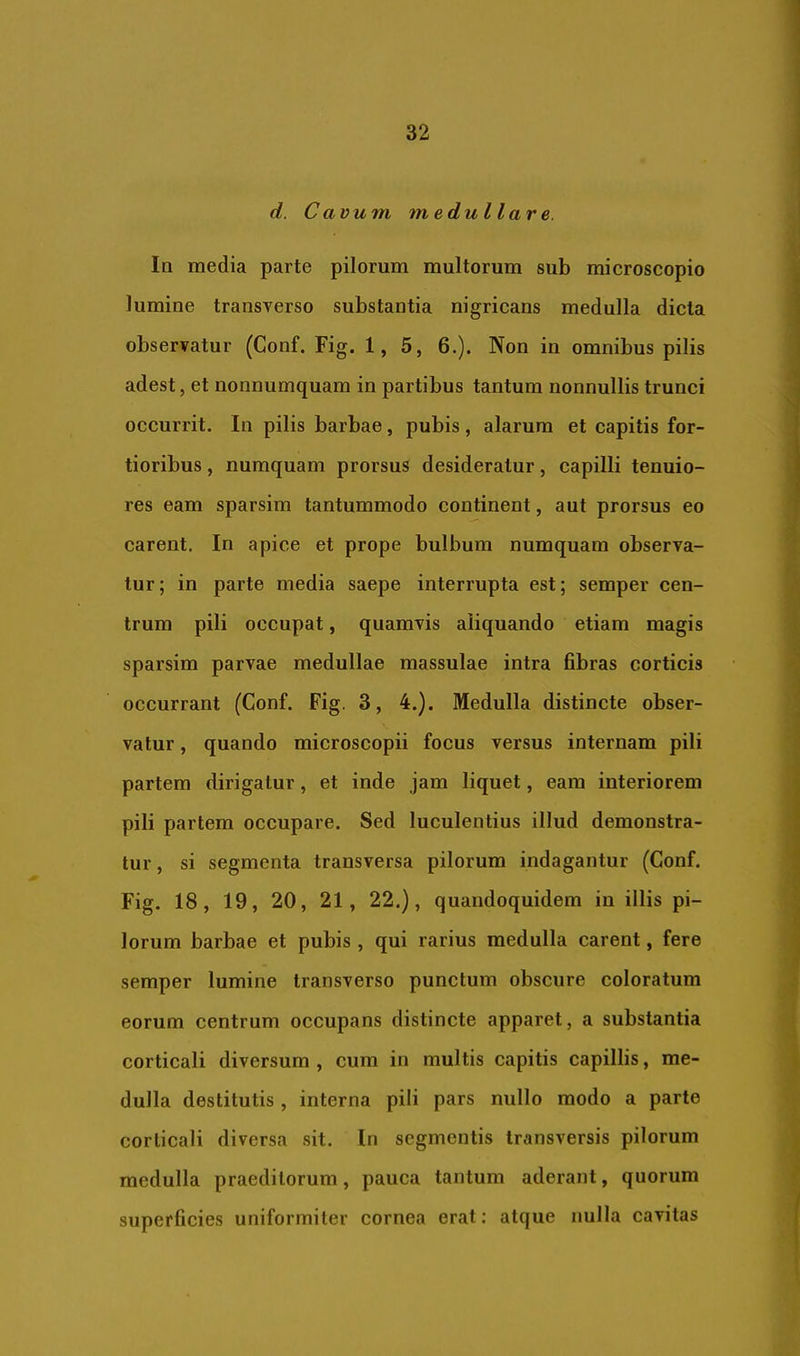 d. Cavum medullare. In media parte pilorum multorum sub microscopio lumine transverso substantia nigricans medulla dicta observatur (Conf. Fig. 1,5, 6.). Non in omnibus pilis adest, et nonnumquam in partibus tantum nonnullis trunci occurrit. In pilis barbae, pubis, alarum et capitis for- tioribus , numquam prorsus desideratur, capilli tenuio- res eam sparsim tantummodo continent, aut prorsus eo carent. In apice et prope bulbum numquam observa- tur; in parte media saepe interrupta est; semper cen- trum pili occupat, quamvis aliquando etiam magis sparsim parvae medullae massulae intra fibras corticis occurrant (Conf. Fig. 3, 4.}. Medulla distincte obser- vatur , quando microscopii focus versus internam pili partem dirigatur, et inde jam liquet, eam interiorem pili partem occupare. Sed luculentius illud demonstra- tur , si segmenta transversa pilorum indagantur (Conf. Fig. 18, 19, 20, 21, 22.), quandoquidem in illis pi- lorum barbae et pubis , qui rarius medulla carent, fere semper lumine transverso punctum obscure coloratum eorum centrum occupans distincte apparet, a substantia corticali diversum , cum in multis capitis capillis, me- dulla destitutis , interna pili pars nullo modo a parte corticali diversa sit. In segmentis transversis pilorum medulla praeditorum, pauca tantum aderant, quorum superficies uniformiter cornea erat: atque nulla cavitas