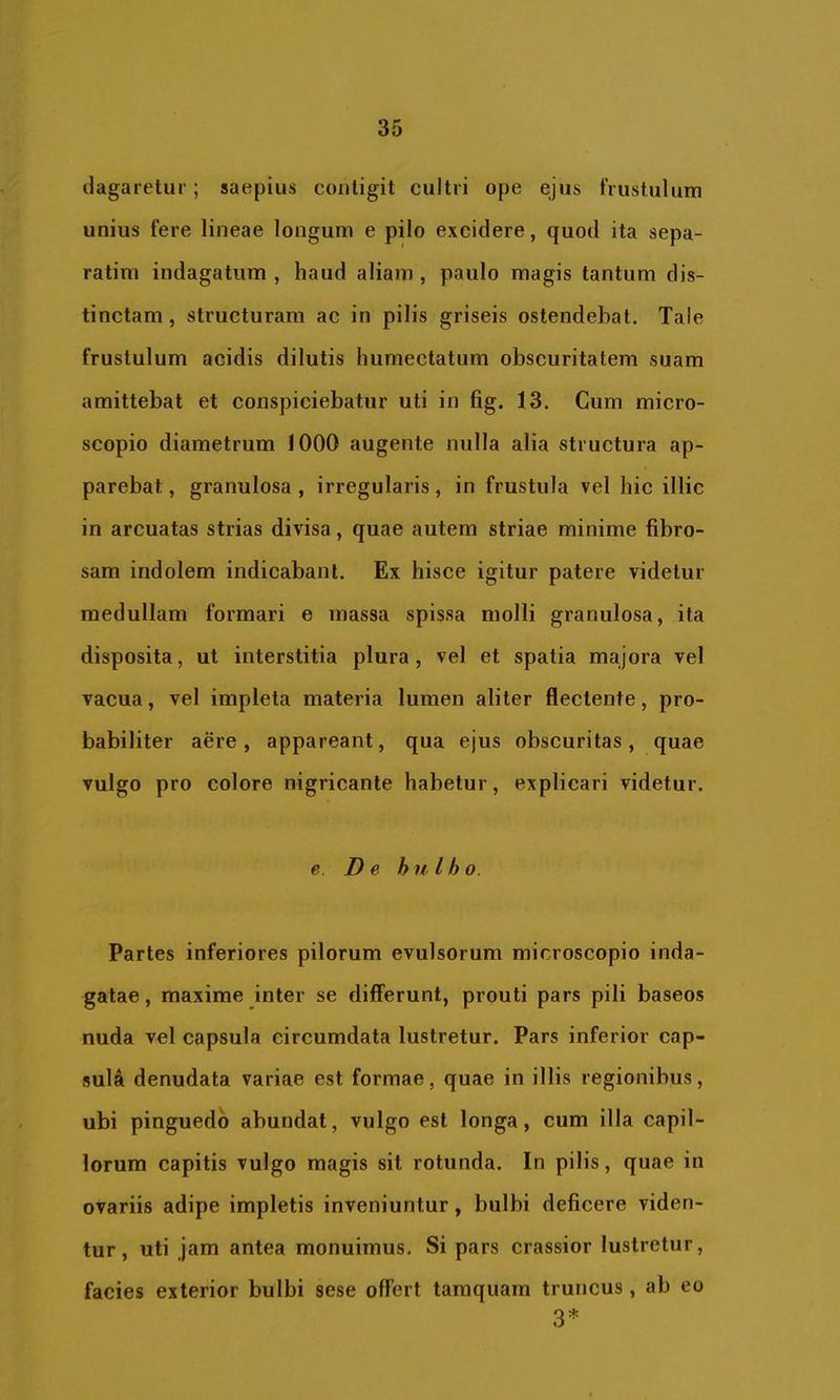 dagarelur; saepius contigit cultri ope ejus frustulum unius fere lineae longum e pilo excidere, quod ita sepa- ratim indagatum , haud aliam , paulo magis tantum dis- tinctam , structuram ac in pilis griseis ostendebat. Tale frustulum acidis dilutis humectatum obscuritatem suam amittebat et conspiciebatur uti in fig. 13. Cum micro- scopio diametrum 1000 augente nulla alia structura ap- parebat , granulosa , irregularis, in frustula vel hic illic in arcuatas strias divisa, quae autem striae minime fibro- sam indolem indicabant. Ex hisce igitur patere videtur medullam formari e massa spissa molli granulosa, ita disposita, ut interstitia plura, vel et spatia majora vel vacua, vel impleta materia lumen aliter flectente, pro- babiliter aere, appareant, qua ejus obscuritas, quae vulgo pro colore nigricante habetur, explicari videtur. e. De hu l h o. Partes inferiores pilorum evulsorum microscopio inda- gatae , maxime inter se differunt, prouti pars pili baseos nuda vel capsula circumdata lustretur. Pars inferior cap- sula denudata variae est formae, quae in illis regionibus, ubi pinguedo abundat, vulgo est longa, cum illa capil- lorum capitis vulgo magis sit rotunda. In pilis, quae in ovariis adipe impletis inveniuntur, bulbi deficere viden- tur, uti jam antea monuimus. Si pars crassior lustretur, facies exterior bulbi sese offert tamquam truncus, ab eo 3*