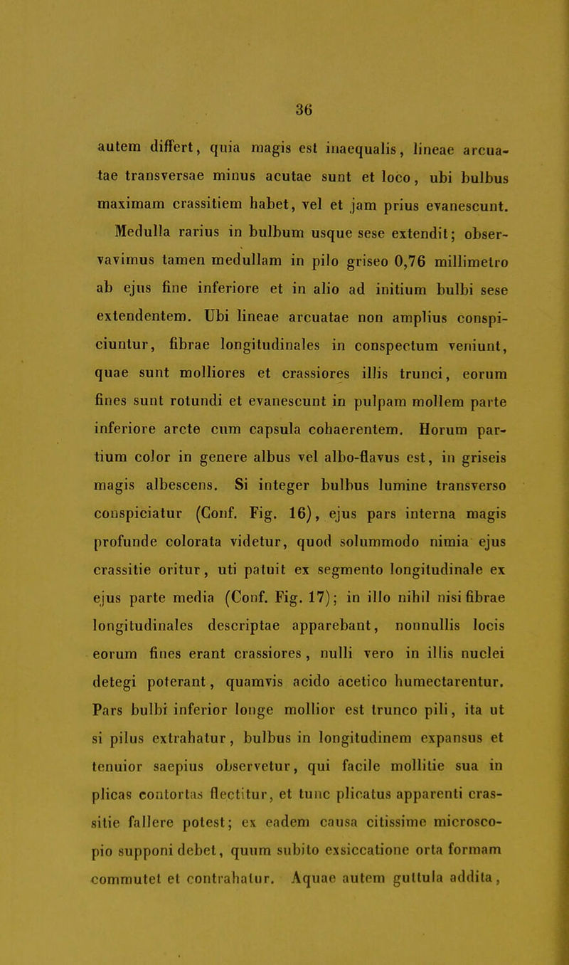 autem differt, quia magis est inaequalis, lineae arcua- tae transversae minus acutae sunt et loco, ubi bulbus maximam crassitiem habet, vel et jam prius evanescunt. Medulla rarius in bulbum usque sese extendit; obser- vavimus tamen medullam in pilo griseo 0,76 millimetro ab ejus fine inferiore et in alio ad initium bulbi sese extendentem. Ubi lineae arcuatae non amplius conspi- ciuntur, fibrae longitudinales in conspectum veniunt, quae sunt molliores et crassiores illis trunci, eorum fines sunt rotundi et evanescunt in pulpam mollem parte inferiore arcte cum capsula cohaerentem. Horum par- tium color in genere albus vel albo-flavus est, in griseis magis albescens. Si integer bulbus lumine transverso conspiciatur (Conf. Fig. 16), ejus pars interna magis profunde colorata videtur, quod solummodo nimia ejus crassitie oritur, uti patuit ex segmento longitudinale ex ejus parte media (Conf. Fig. 17); in illo nihil nisi fibrae longitudinales descriptae apparebant, nonnullis locis eorum fines erant crassiores, nulli vero in illis nuclei detegi poterant, quamvis acido acetico humectarentur. Pars bulbi inferior longe mollior est trunco pili, ita ut si pilus extrahatur, bulbus in longitudinem expansus et tenuior saepius observetur, qui facile mollitie sua in plicas contortas flectitur, et tunc plicatus apparenti cras- sitie fallere potest; ex eadem causa citissime microsco- pio supponi debet, quum subito exsiccatione orta formam commutet et contrahatur. Aquae autem guttula addita,