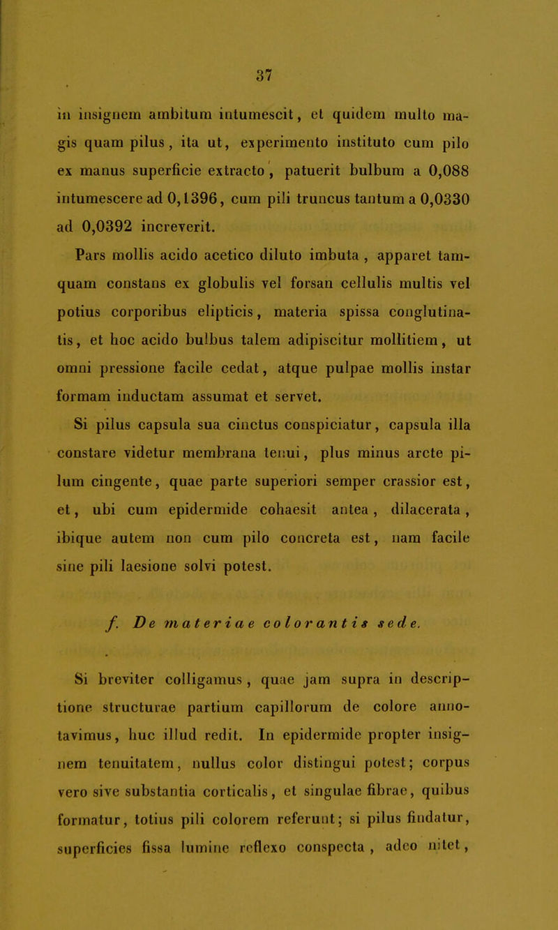 in insignem ambitura intumescit, et quidem multo ma- gis quam pilus, ita ut, experimento instituto cum pilo ex manus superficie extracto , patuerit bulbum a 0,088 intumescere ad 0,1396, cum pili truncus tantum a 0,0330 ad 0,0392 increverit. Pars mollis acido acetico diluto imbuta , apparet tam- quam constans ex globulis vel forsan cellulis multis vel potius corporibus elipticis, materia spissa conglutina- tis , et hoc acido bulbus talem adipiscitur mollitiem, ut omni pressione facile cedat, atque pulpae mollis instar formam inductam assumat et servet. Si pilus capsula sua cinctus conspiciatur, capsula illa constare videtur membrana tenui, plus minus arcte pi- lum cingente, quae parte superiori semper crassior est, et, ubi cum epidermide cohaesit antea, dilacerata, ibique autem non cum pilo concreta est, nara facile sine pili laesione solvi potest. /• De materiae colorantig sede. Si breviter colligamus , quue jam supra in descrip- tione structurae partium capillorum de colore anno- tavimus, huc illud redit. In epidermide propter insig- nem tenuitatem, nullus color distingui potest; corpus vero sive substantia corticalis, et singulae fibrae, quibus formatur, totius pili colorem referunt; si pilus findatur, superficies fissa lumine reflexo conspecta, adeo nitet.