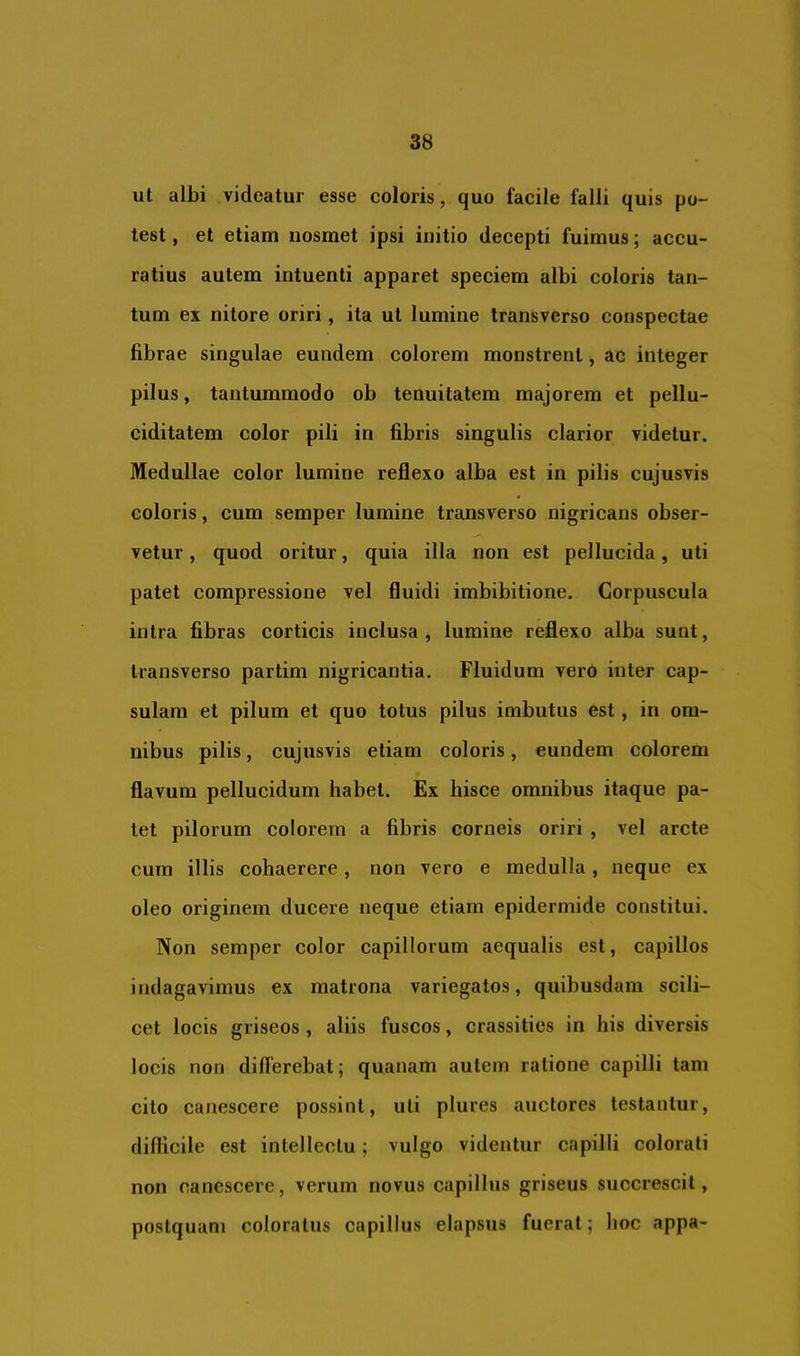 ut albi videatur esse coloris, quo facile falli quis po- test , et etiam nosmet ipsi initio decepti fuimus; accu- ratius autem intuenti apparet speciem albi coloris tan- tum ex nitore oriri, ita ut lumine transverso conspectae fibrae singulae eundem colorem monstrent, ac integer pilus, tantummodo ob tenuitatem majorem et pellu- ciditatem color pili in fibris singulis clarior videtur. Medullae color lumine reflexo alba est in pilis cujusvis coloris, cum semper lumine transverso nigricans obser- vetur , quod oritur, quia illa non est pellucida, uti patet compressione vel fluidi imbibitione. Corpuscula intra fibras corticis inclusa, lumine reflexo alba sunt, transverso partim nigricantia. Fluidum vero inter cap- sulam et pilum et quo totus pilus imbutus est , in om- nibus pilis, cujusvis etiam coloris, eundem colorem flavum pellucidum habet. Ex hisce omnibus itaque pa- let pilorum colorem a fibris corneis oriri , vel arcte cum illis cohaerere, non vero e medulla, neque ex oleo originem ducere neque etiam epidermide constitui. Non semper color capillorum aequalis est, capillos indagavimus ex matrona variegatos, quibusdam scili- cet locis griseos , aliis fuscos, crassities in his diversis locis non differebat; quanam autem ratione capilli tam cito canescere possint, uti plures auctores testantur, difficile est intellectu; vulgo videntur capilli colorati non canescere, verum novus capillus griseus succrescit, postquam coloratus capillus elapsus fuerat; hoc appa-