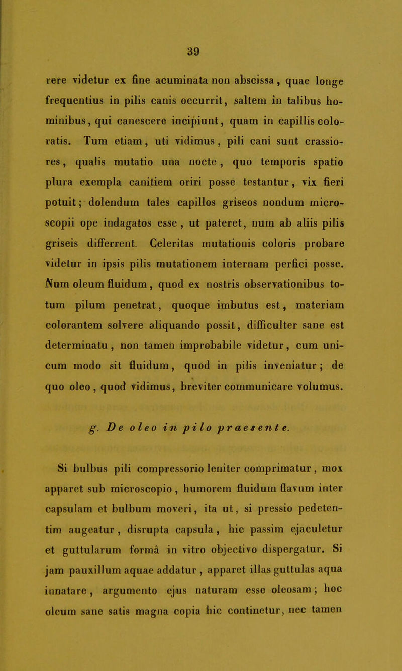 iere videtur ex fine acuminata non abscissa, quae longe frequentius in pilis canis occurrit, saltem in talibus ho- minibus , qui canescere incipiunt, quam in capillis colo- ratis. Tum etiam, uti vidimus , pili cani sunt crassio- res , qualis mutatio una nocte, quo temporis spatio plura exempla canitiem oriri posse testantur, vix fieri potuit; dolendum tales capillos griseos nondum micro- scopii ope indagatos esse, ut pateret, iium ab aliis pilis griseis differrent. Celeritas mutationis coloris probare videtur in ipsis pilis mutationem internam perfici posse. Num oleum fluidum, quod ex nostris observationibus to- tum pilum penetrat, quoque imbutus est, materiam colorantem solvere aliquando possit, difficulter sane est determinatu, non tamen improbabile videtur, cum uni- cum modo sit fluidum, quod in pilis inveniatur; de quo oleo, quod vidimus, breviter communicare volumus. De oleo in pilo praesente. Si bulbus pili compressorio leniter comprimatur, mox apparet sub microscopio, humorem fluidum flavum inter capsulam et bulbum moveri, ita ut, si pressio pedeten- tim augeatur , disrupta capsula, hic passirn ejaculetur et guttularum forma in vitro objeclivo dispergatur. Si jam pauxillum aquae addatur , apparet illas guttulas aqua innatare, argumento ejus naturam esse oleosam; hoc oleum sane satis magna copia hic continetur, nec tamen