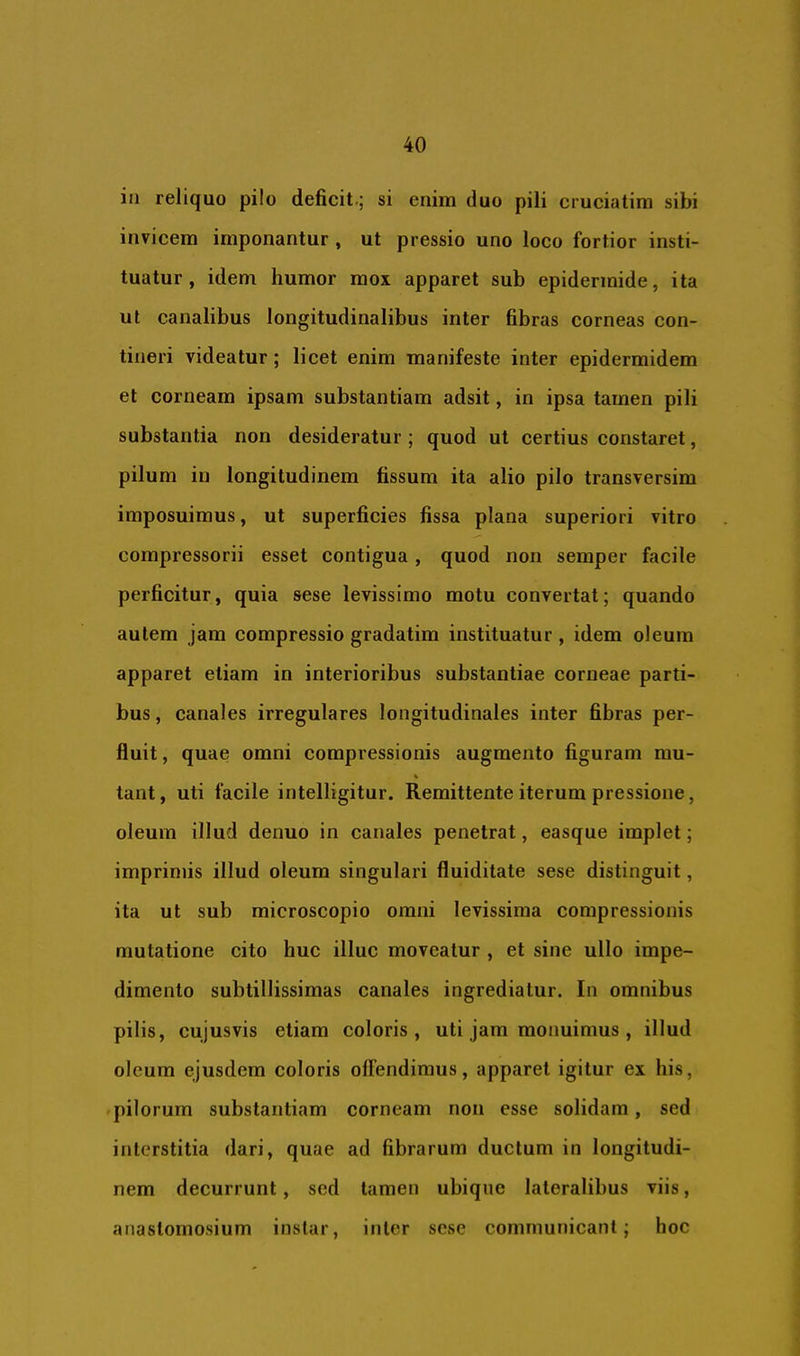 in reliquo pilo deficit.; si enim duo pili cruciatim sibi invicem imponantur , ut pressio uno loco fortior insti- tuatur, idem humor mox apparet sub epidermide, ita ut canalibus longitudinalibus inter fibras corneas con- tineri videatur; licet enim manifeste inter epidermidem et corneam ipsam substantiam adsit, in ipsa tamen pili substantia non desideratur ; quod ut certius constaret, pilum in longitudinem fissum ita alio pilo transversim imposuimus, ut superficies fissa plana superiori vitro compressorii esset contigua, quod non semper facile perficitur, quia sese levissimo motu convertat; quando autem jam compressio gradatim instituatur , idem oleum apparet etiam in interioribus substantiae corneae parti- bus , canales irregulares longitudinales inter fibras per- fluit , quae omni compressionis augmento figuram mu- V tant, uti facile intelligitur. Remittente iterum pressione, oleum illud denuo in canales penetrat, easque implet; imprimis illud oleum singulari fluiditate sese distinguit, ita ut sub microscopio omni levissima compressionis mutatione cito huc illuc moveatur , et sine ullo impe- dimento subtillissimas canales ingrediatur. In omnibus pilis, cujusvis etiam coloris, uti jam monuimus , illud oleum ejusdem coloris offendimus, apparet igitur ex his, pilorum substantiam corneam non esse solidam, sed interstitia dari, quae ad fibrarum ductum in longitudi- nem decurrunt, sed tamen ubique lateralibus viis, anastomosium instar, inter sese communicant; hoc