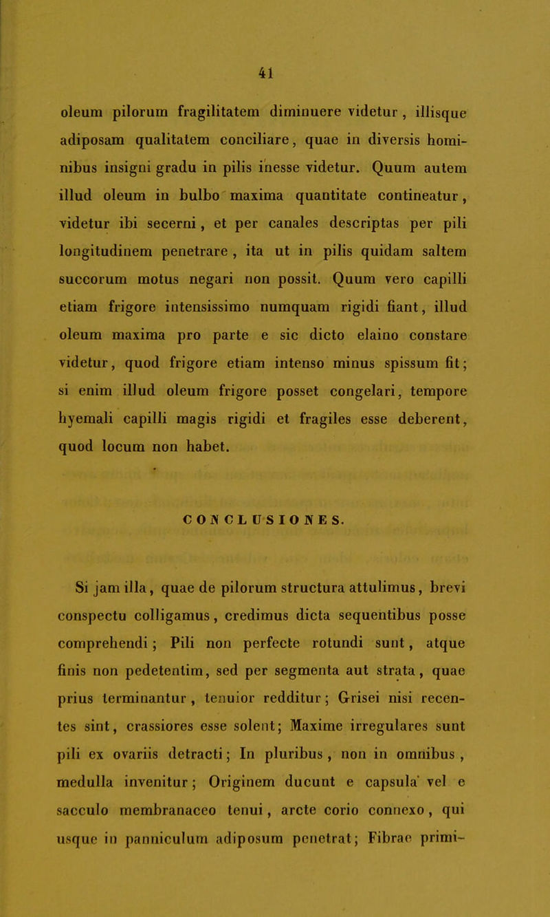 oleum pilorum fragilitatem diminuere videtur , iliisque adiposam qualitatem conciliare, quae in diversis homi- nibus insigni gradu in pilis inesse videtur. Quum autem illud oleum in bulbo' maxima quantitate contineatur, videtur ibi secerni, et per canales descriptas per pili longitudinem penetrare , ita ut in pilis quidam saltem succorum motus negari non possit. Quum vero capilli etiam frigore intensissimo numquam rigidi fiant, illud oleum maxima pro parte e sic dicto elaino constare videtur, quod frigore etiam intenso minus spissum fit; si enim illud oleum frigore posset congelari, tempore liyemali capilli magis rigidi et fragiles esse deberent, quod locum non habet. CONCLUSIONES. Si jam illa, quae de pilorum structura attulimus, brevi conspectu colligamus, credimus dicta sequentibus posse comprehendi; Pili non perfecte rotundi sunt, atque finis non pedetenlim, sed per segmenta aut strata, quae prius terminantur , tenuior redditur; Grisei nisi recen- tes sint, crassiores esse solent; Maxime irregulares sunt pili ex ovariis detracti; In pluribus , non in omnibus , medulla invenitur; Originem ducunt e capsula vel e sacculo membranaceo tenui, arcte corio connexo, qui usque in panniculum adiposum penetrat; Fibrae primi-