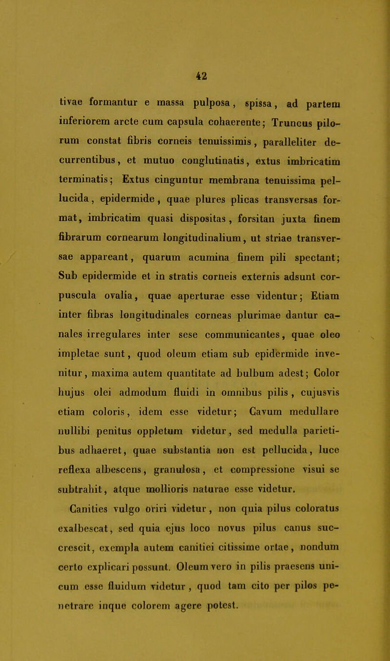tivae formantur e massa pulposa, spissa, ad partem inferiorem arcte cum capsula cohaerente; Truncus pilo- rum constat fibris corneis tenuissimis, paralleliter de- currentibus, et mutuo conglutinatis, extus imbricatim terminatis; Extus cinguntur membrana tenuissima pel- lucida , epidermide, quae plures plicas transversas for- mat, imbricatim quasi dispositas, forsitan juxta finem fibrarum cornearum longitudinalium, ut striae transver- sae appareant, quarum acumina finem pili spectant; Sub epidermide et in stratis corneis externis adsunt cor- puscula ovalia, quae aperturae esse videntur; Etiam inter fibras longitudinales corneas plurimae dantur ca- nales irregulares inter sese communicantes, quae oleo impletae sunt, quod oleum etiam sub epidermide inve- nitur , maxima autem quantitate ad bulbum adest; Color hujus olei admodum fluidi in omnibus pilis , cujusvis etiam coloris, idem esse videtur; Cavum medullare nullibi penitus oppletum videtur, sed medulla parieti- bus adhaeret, quae substantia non est pellucida, luce reflexa albescens, granulosa, et compressione visui se subtrahit, atque mollioris naturae esse videtur. Canities vulgo oriri videtur, non quia pilus coloratus exalbescat, sed quia ejus loco novus pilus canus suc- crescit, exempla autem canitiei citissime ortae, nondum certo explicari possunt. Oleum vero in pilis praesens uni- cum esse fluidum videtur , quod tam cito per pilos pe- netrare inque colorem agere potest.