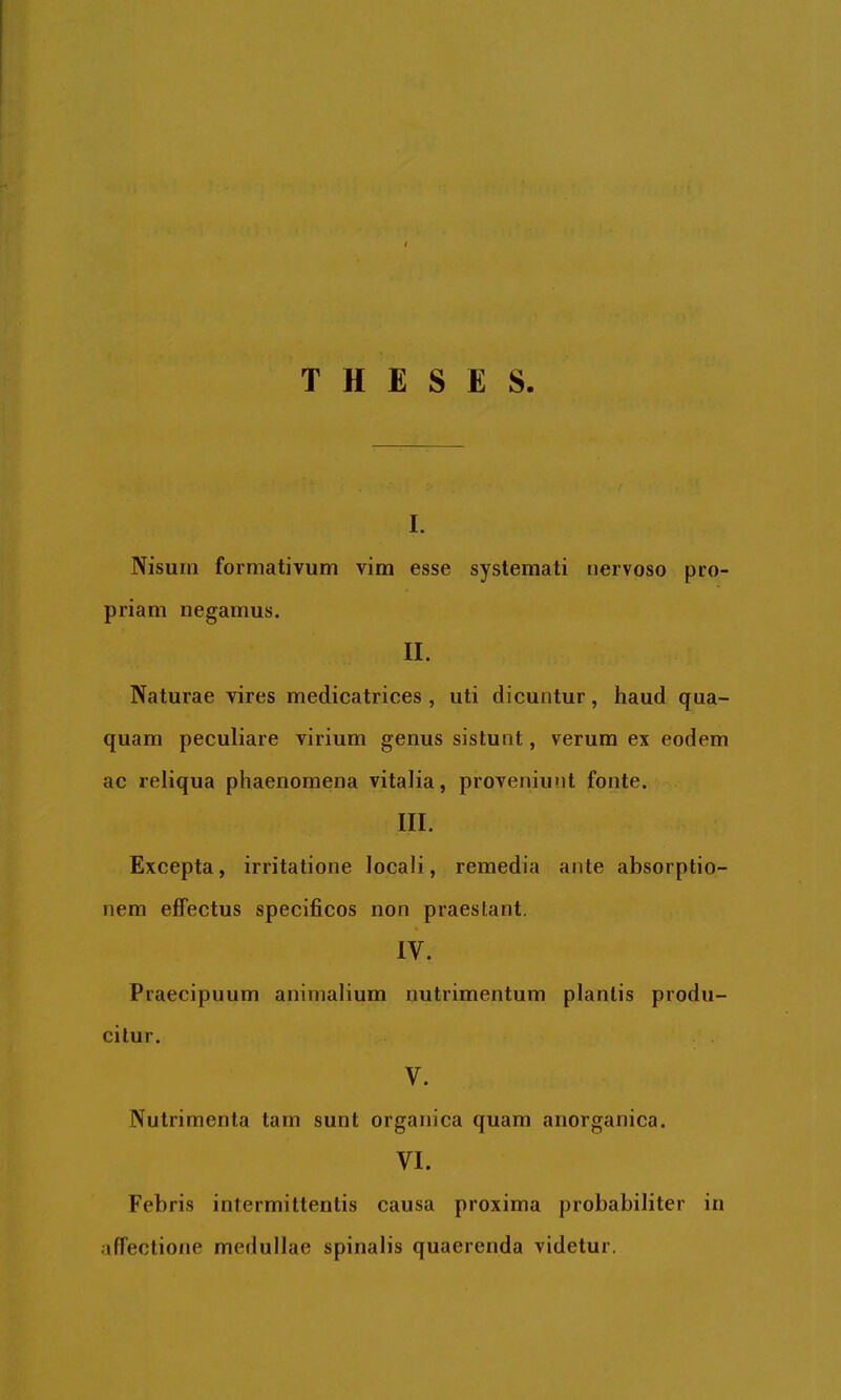 THESES. I. Nisum formativum vim esse systemati nervoso pro- priam negamus. II. Naturae vires medicatrices , uti dicuntur, haud qua- quam peculiare virium genus sistunt, verum ex eodem ac reliqua phaenomena vitalia, proveniunt fonte. III. Excepta, irritatione locali, remedia ante absorptio- nem effectus specificos non praestant. IV. Praecipuum animalium nutrimentum plantis produ- citur. V. Nutrimenta tam sunt organica quam anorganica. VI. Febris intermittentis causa proxima probabiliter in affectione medullae spinalis quaerenda videtur.