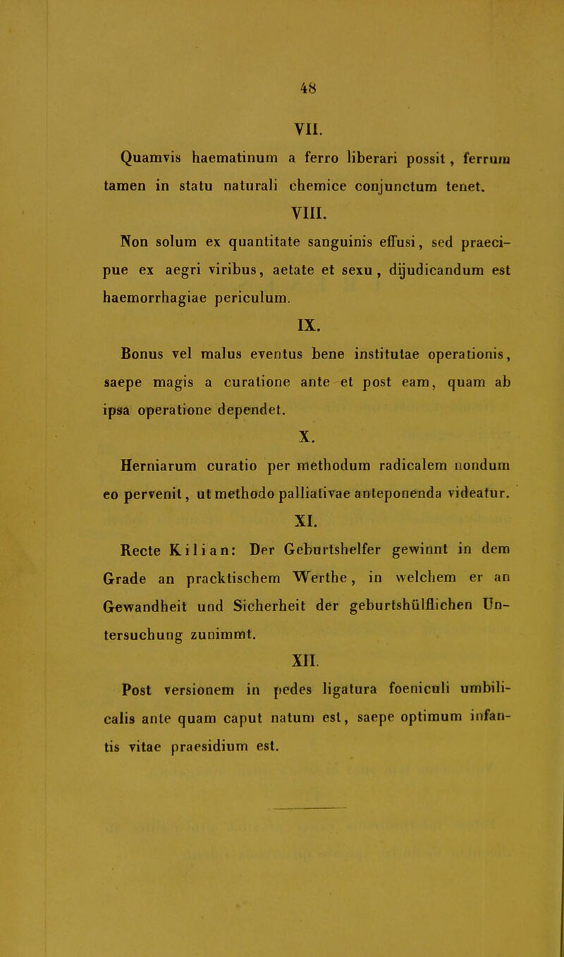 VII. Quamvis haematinum a ferro liberari possit, ferrum tamen in statu naturali chemice conjunctum tenet. VIII. Non solum ex quantitate sanguinis effusi, sed praeci- pue ex aegri viribus, aetate et sexu, dgudicandum est haemorrhagiae periculum. IX. Bonus vel malus eventus bene institutae operationis, saepe magis a curatione ante et post eam, quam ab ipsa operatione dependet. X. Herniarum curatio per methodum radicalem nondum eo pervenit, ut methodo palliativae anteponenda videatur. XI. Recte Kilian: Der Geburtshelfer gewinnt in dem Grade an pracktischem Werthe, in welchem er an Gewandheit und Sicherheit der geburtshiilflichen Un- tersuchung zunimmt. XII. Post versionem in pedes ligatura foeniculi umbili- calis ante quam caput natum est, saepe optimum infan- tis vitae praesidium est.