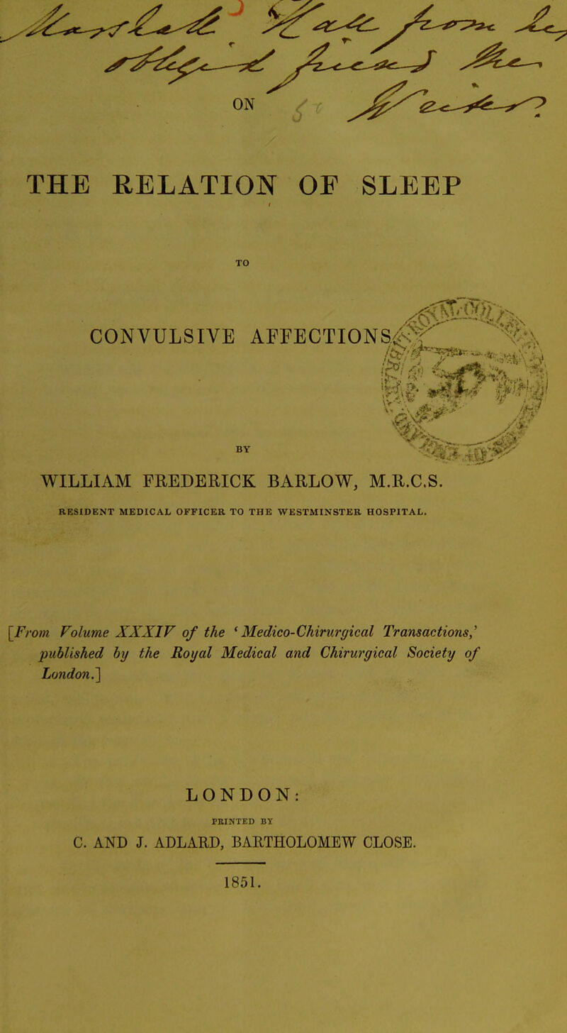 THE RELATION OF SLEEP TO CONVULSIVE AFrECTIONS<^;'i BY WILLIAM FREDERICK BARLOW, M.R.C.S. RESIDENT MEDICAL OFFICEK TO THE WESTMINSTER HOSPITAL. [From Volume XXXIV of the * Medico-Chirurgical Transactions,' published by the Royal Medical and Chirurgical Society of London.^ LONDON: PBINTED BY C. AND J. ADLARD, BARTHOLOMEW CLOSE. 1851.