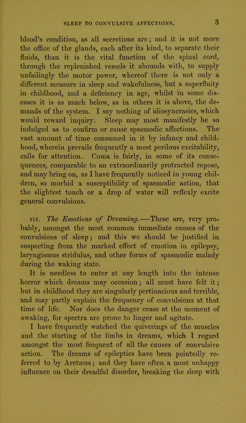 blood^s condition, as all secretions are; and it is not more the oflfice of the glands, each after its kind, to separate their fluids, than it is the vital function of the spinal cord, through the replenished vessels it abounds with, to supply unfailingly the motor power, whereof there is not only a different measure in sleep and wakefulness, but a superfluity in childhood, and a deficiency in age, whilst in some dis- eases it is as much below, as in others it is above, the de- mands of the system. I say nothing of idiosyncrasies, which would reward inquiry. Sleep may most manifestly be so indulged as to confirm or cause spasmodic affections. The vast amount of time consumed in it by infancy and child- hood, wherein prevails frequently a most perilous excitability, calls for attention. Coma is fairly, in some of its conse- quences, comparable to an extraordinarily protracted repose, and may bring on, as I have frequently noticed in young chil- dren, so morbid a susceptibility of spasmodic action, that the slightest touch or a drop of water will reflexly excite general convulsions. III. The Emotions of Dreaming.—These are, very pro- bably, amongst the most common immediate causes of the convulsions of sleep; and this we should be justified in suspecting from the marked effect of emotion in epilepsy, laryngismus stridulus, and other forms of spasmodic malady during the waking state. It is needless to enter at any length into the intense horror which dreams may occasion; all must have felt it; but in childhood they are singularly pertinacious and terrible, and may partly explain the frequency of convulsions at that time of life. Nor does the danger cease at the moment of awaking, for spectra are prone to linger and agitate. I have frequently watched the quiverings of the muscles and the starting of the limbs in dreams, which T regard amongst the most frequent of all the causes of convulsive action. The dreams of epileptics have been pointedly re- ferred to by Aretseus; and they have often a most unhappy influence on their dreadful disorder, breaking the sleep with