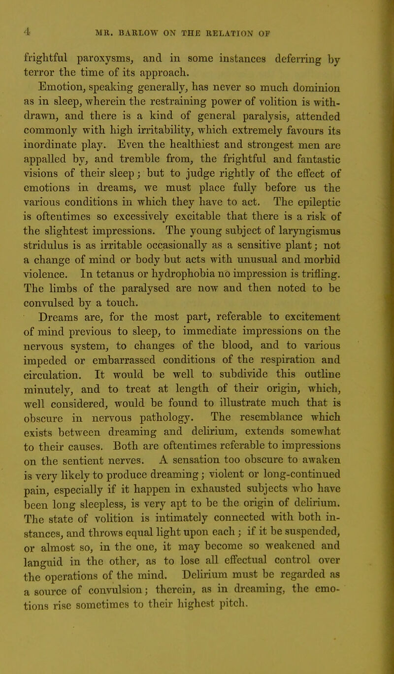 frightful paroxysms, and in some instances deferring by terror the time of its approach. Emotion, speaking generally, has never so much dominion as in sleep, wherein the restraining power of volition is with- drawn, and there is a kind of general paralysis, attended commonly with high irritability, which extremely favours its inordinate play. Even the healthiest and strongest men are appalled by, and tremble from, the frightful and fantastic visions of their sleep; but to judge rightly of the effect of emotions in dreams, we must place fully before us the various conditions in which they have to act. The epileptic is oftentimes so excessively excitable that there is a risk of the slightest impressions. The young subject of laryngismus stridulus is as irritable occasionally as a sensitive plant; not a change of mind or body but acts with unusual and morbid violence. In tetanus or hydrophobia no impression is trifling. The limbs of the paralysed are now and then noted to be convulsed by a touch. Dreams are, for the most part, referable to excitement of mind previous to sleep, to immediate impressions on the nervous system, to changes of the blood, and to various impeded or embarrassed conditions of the respiration and circulation. It would be well to subdivide this outline minutely, and to treat at length of their origin, which, well considered, would be found to illustrate much that is obscure in nervous pathology. The resemblance which exists between dreaming and delirium, extends somewhat to their causes. Both are oftentimes referable to impressions on the sentient nerves. A sensation too obscure to awaken is very likely to produce dreaming; violent or long-continued pain, especially if it happen in exhausted subjects who have been long sleepless, is very apt to be the origin of delirium. The state of volition is intimately connected with both in- stances, and throws equal light upon each ; if it be suspended, or almost so, in the one, it may become so weakened and languid in the other, as to lose all effectual control over the operations of the mind. Delirium must be regarded as a source of convulsion; therein, as in dreaming, the emo- tions rise sometimes to their highest pitch.