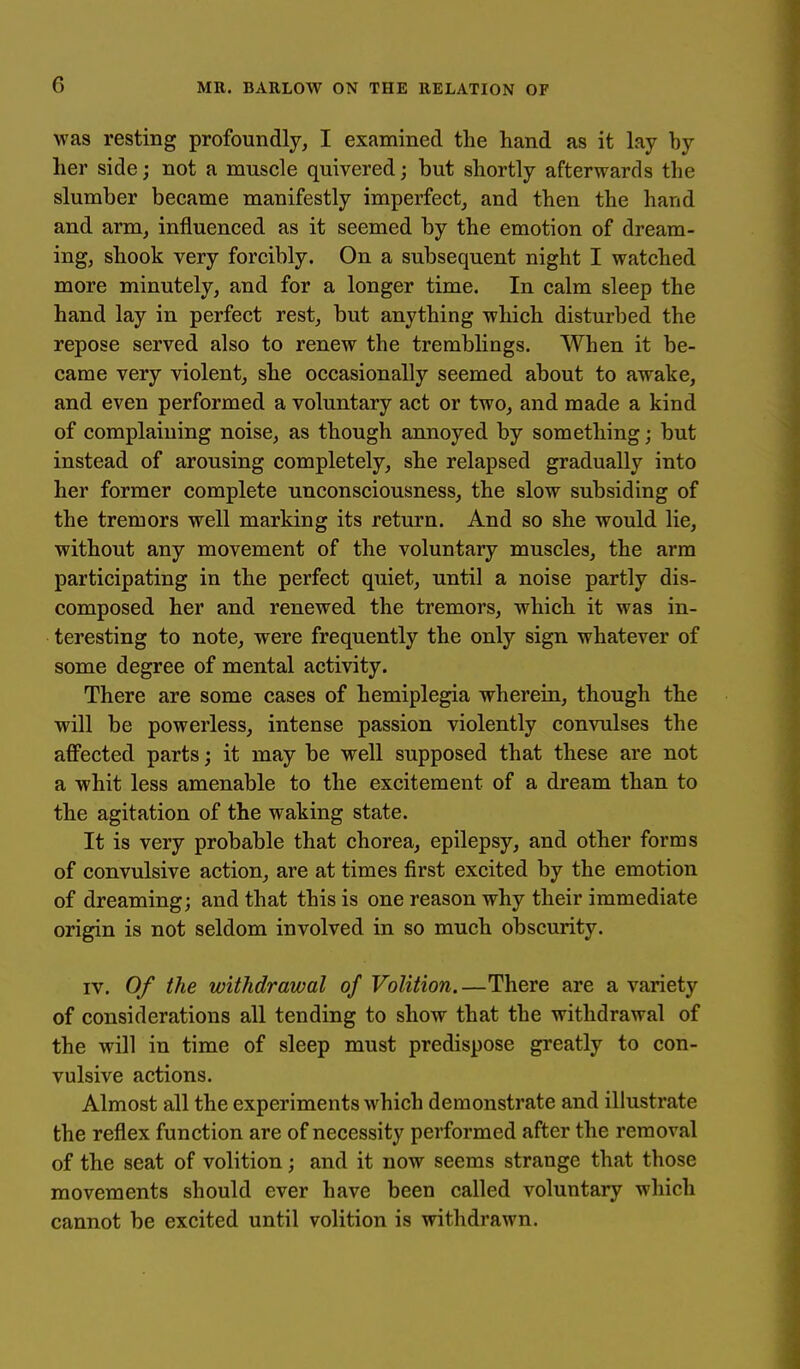 was resting profoundly, I examined the hand as it lay by her side; not a muscle quivered; but shortly afterwards the slumber became manifestly imperfect, and then the hand and arm, influenced as it seemed by the emotion of dream- ing, shook very forcibly. On a subsequent night I watched more minutely, and for a longer time. In calm sleep the hand lay in perfect rest, but anything which disturbed the repose served also to renew the tremblings. When it be- came very violent, she occasionally seemed about to awake, and even performed a voluntary act or two, and made a kind of complaining noise, as though annoyed by something; but instead of arousing completely, she relapsed gradually into her former complete unconsciousness, the slow subsiding of the tremors well marking its return. And so she would lie, without any movement of the voluntary muscles, the arm participating in the perfect quiet, until a noise partly dis- composed her and renewed the tremors, which it was in- teresting to note, were frequently the only sign whatever of some degree of mental activity. There are some cases of hemiplegia wherein, though the will be powerless, intense passion violently convulses the affected parts; it may be well supposed that these are not a whit less amenable to the excitement of a dream than to the agitation of the waking state. It is very probable that chorea, epilepsy, and other forms of convulsive action, are at times first excited by the emotion of dreaming; and that this is one reason why their immediate origin is not seldom involved in so much obscurity. IV. Of the withdrawal of Volition.—There are a variety of considerations all tending to show that the withdrawal of the will in time of sleep must predispose greatly to con- vulsive actions. Almost all the experiments which demonstrate and illustrate the reflex function are of necessity performed after the removal of the seat of volition; and it now seems strange that those movements should ever have been called voluntary which cannot be excited until volition is withdrawn.