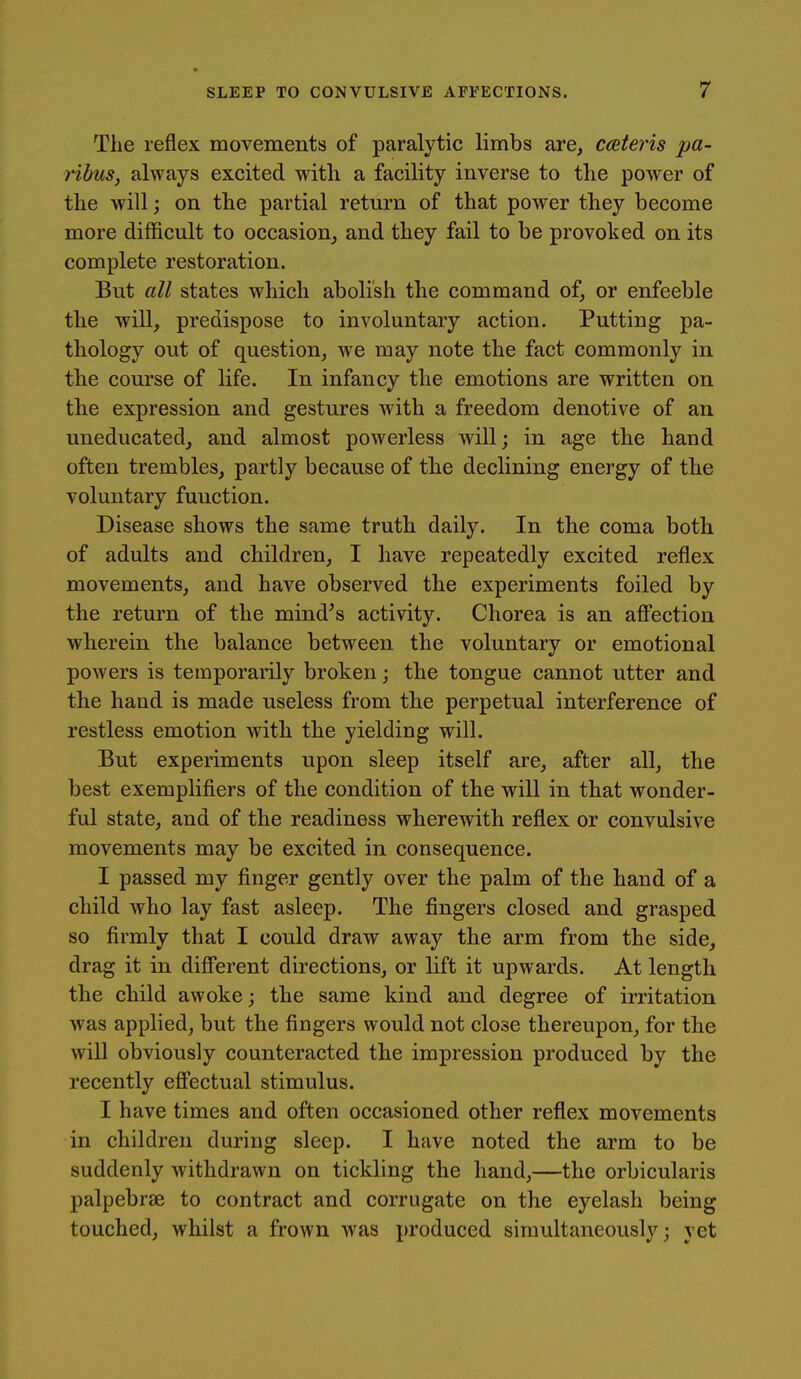 The reflex movements of paralytic limbs are, caeteris pa- ribus, always excited with a facility inverse to the power of the will; on the partial return of that power they become more difficult to occasiouj and they fail to be provoked on its complete restoration. But all states which abolish the command of, or enfeeble the will, predispose to involuntary action. Putting pa- thology out of question, we may note the fact commonly in th.e course of life. In infancy the emotions are written on the expression and gestures with a freedom denotive of an uneducated, and almost powerless will; in age the hand often trembles, partly because of the declining energy of the voluntary function. Disease shows the same truth daily. In the coma both of adults and children, I have repeatedly excited reflex movements, and have observed the experiments foiled by the return of the mind's activity. Chorea is an afi'ection wherein the balance between the voluntary or emotional powers is temporarily broken; the tongue cannot utter and the hand is made useless from the perpetual interference of restless emotion with the yielding will. But experiments upon sleep itself are, after all, the best exemplifiers of the condition of the will in that wonder- ful state, and of the readiness wherewith reflex or convulsive movements may be excited in consequence. I passed my finger gently over the palm of the hand of a child who lay fast asleep. The fingers closed and grasped so firmly that I could draw away the arm from the side, drag it in difi*erent directions, or lift it upwards. At length the child awoke; the same kind and degree of irritation was applied, but the fingers would not close thereupon, for the will obviously counteracted the impression produced by the recently efi'ectual stimulus. I have times and often occasioned other reflex movements in children during sleep. I have noted the arm to be suddenly withdrawn on tickling the hand,—the orbicularis palpebrse to contract and corrugate on the eyelash being touched, whilst a frown was produced simultaneously; yet