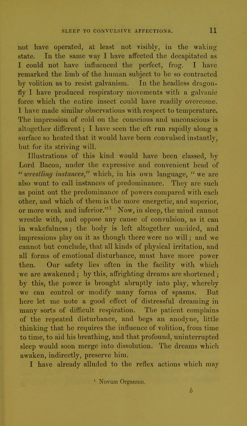 not have operated, at least not visibly, in the waking- state. In the same way I have affected the decapitated as I could not have influenced the perfect, frog. I have remarked the hmb of the human subject to be so contracted by volition as to resist galvanism. In the headless dragon- fly I have produced respiratory movements with a galvanic force which the entire insect could have readily overcome. 1 have made similar observations with respect to temperature* The impression of cold on the conscious and unconscious is altogether diff'ereat; I have seen the eft run rapidly along a surface so heated that it would have been convulsed instantly, but for its striving will. Illustrations of this kind would have been classed, by Lord Bacon, under the expressive and convenient head of wrestling instances which, in his own language,  we are also wont to call instances of predominance. They are such as point out the predominance of powers compared with each other, and which of them is the more energetic, and superior, or more weak and iuferior.^^^ Now, in sleep, the mind cannot wrestle with, and oppose any cause of convulsion, as it can in wakefulness; the body is left altogether unaided, and impressions play on it as though there were no will; and we cannot but conclude, that all kinds of physical irritation, and all forms of emotional disturbance, must have more power then. Our safety lies often in the facility with which Ave are awakened; by this, affi'ighting dreams are shortened; by this, the power is brought abruptly into play, whereby we can control or modify many forms of spasms. But here let me note a good eff'ect of distressful dreaming in many sorts of difficult respiration. The patient complains of the repeated disturbance, and begs an anodyne, little thinking that he requires the influence of volition, from time to time, to aid his breathing, and that profound, uninterrupted sleep would soon merge into dissolution. The dreams which awaken, indirectly, preserve him. I have already alluded to the reflex actions which may ' Novum Organi;iTi. b