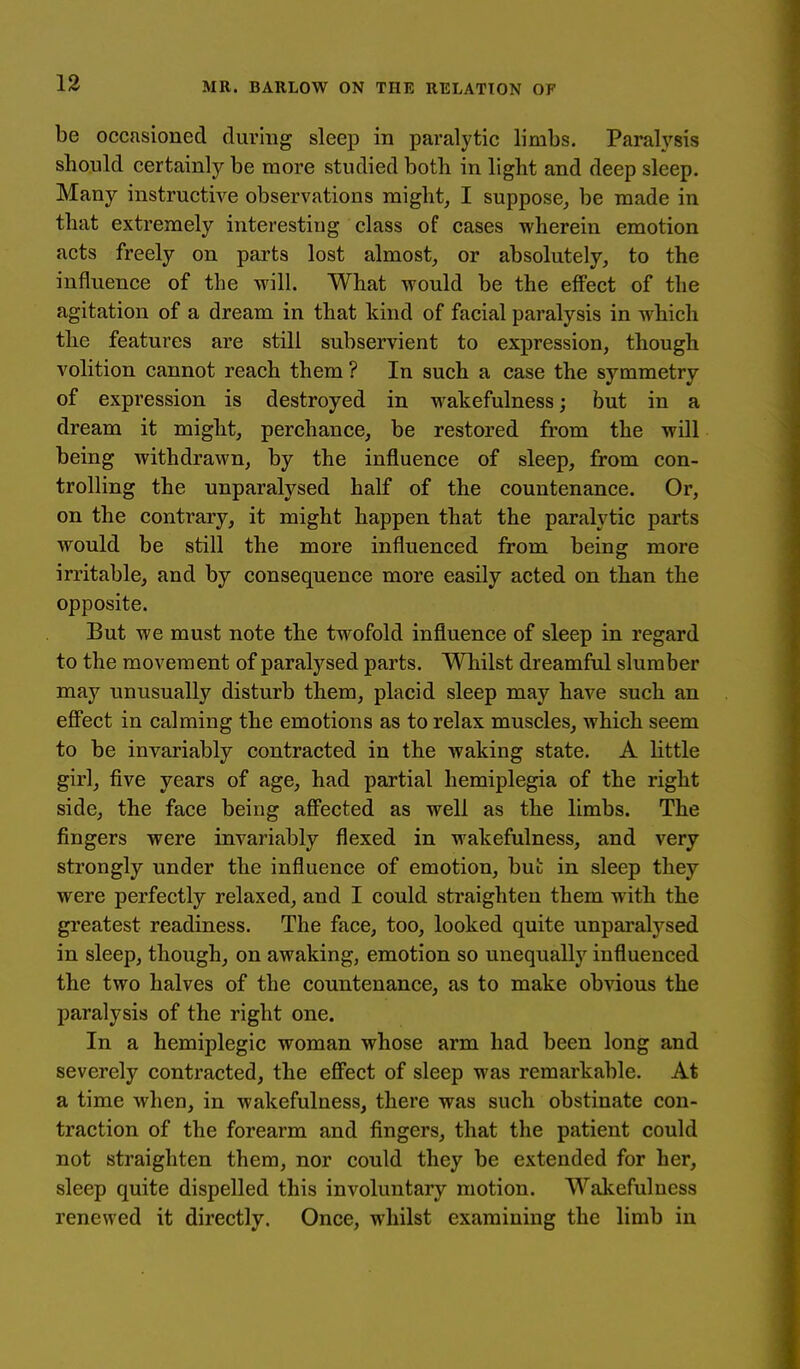 be occasioned during sleep in paralytic limbs. Paralj'sis should certainly be more studied both in light and deep sleep. Many instructive observations mighty I suppose, be made in that extremely interesting class of cases wherein emotion acts freely on parts lost almost, or absolutely, to the influence of the will. What would be the effect of the agitation of a dream in that kind of facial paralysis in which the features are still subservient to expression, though volition cannot reach them ? In such a case the symmetry of expression is destroyed in wakefulness; but in a dream it might, perchance, be restored from the will being withdrawn, by the influence of sleep, from con- trolling the unparalysed half of the countenance. Or, on the contrary, it might happen that the paralytic parts would be still the more influenced from being more irritable, and by consequence more easily acted on than the opposite. But we must note the twofold influence of sleep in regard to the movement of paralysed parts. Whilst dreamful slumber may unusually disturb them, placid sleep may have such an eflTect in calming the emotions as to relax muscles, which seem to be invariably contracted in the waking state. A Httle girl, five years of age, had partial hemiplegia of the right side, the face being affected as well as the limbs. The fingers were invariably flexed in wakefulness, and very strongly under the influence of emotion, but in sleep they were perfectly relaxed, and I could straighten them with the greatest readiness. The face, too, looked quite unparalysed in sleep, though, on awaking, emotion so unequally influenced the two halves of the countenance, as to make obvious the paralysis of the right one. In a hemiplegic woman whose arm had been long and severely contracted, the effect of sleep was remarkable. At a time when, in wakefulness, there was such obstinate con- traction of the forearm and fingers, that the patient could not straighten them, nor could they be extended for her, sleep quite dispelled this involuntary motion. Wakefulness renewed it directly. Once, whilst examining the limb in