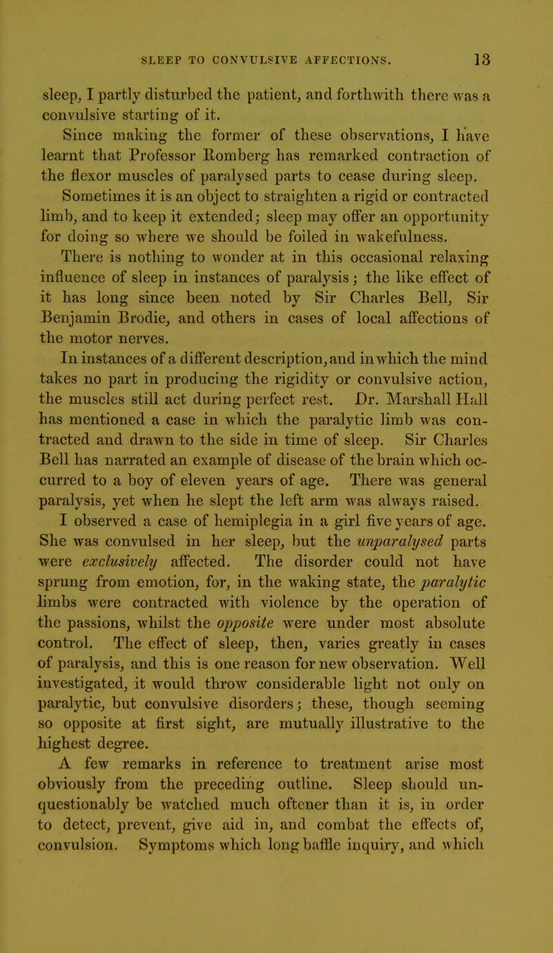 sleep, I partly disturbed the patient, and forthwith there was a convulsive starting of it. Since making the former of these observations, I have learnt that Professor Romberg has remarked contraction of the flexor muscles of paralysed parts to cease during sleep. Sometimes it is an object to straighten a rigid or contracted limb, and to keep it extended; sleep may offer an opportunity for doing so where we should be foiled in wakefulness. There is nothing to wonder at in this occasional relaxing influence of sleep in instances of paralysis; the like effect of it has long since been noted by Sir Charles Bell, Sir Benjamin Brodie, and others in cases of local affections of the motor nerves. In instances of a different description, and in which the mind takes no part in producing the rigidity or convulsive action, the muscles still act during perfect rest. Dr. Marshall Hall has mentioned a case in which the paralytic limb was con- tracted and drawn to the side in time of sleep. Sir Charles Bell has narrated an example of disease of the brain which oc- curred to a boy of eleven years of age. There was general paralysis, yet when he slept the left arm was always raised. I observed a case of hemiplegia in a girl five years of age. She was convulsed in her sleep, but the unparalysed parts were exclusively affected. The disorder could not have sprung from emotion, for, in the waking state, the paralytic limbs were contracted with violence by the operation of the passions, whilst the opposite were under most absolute control. The effect of sleep, then, varies greatly in cases of paralysis, and this is one reason for new observation. Well investigated, it would throw considerable light not only on paralytic, but convulsive disorders; these, though seeming so opposite at first sight, are mutually illustrative to the highest degree. A few remarks in reference to treatment arise most obviously from the preceding outline. Sleep should un- questionably be watched much oftcner than it is, in order to detect, prevent, give aid in, and combat the effects of, convulsion. Symptoms which long bafiie inquiry, and which