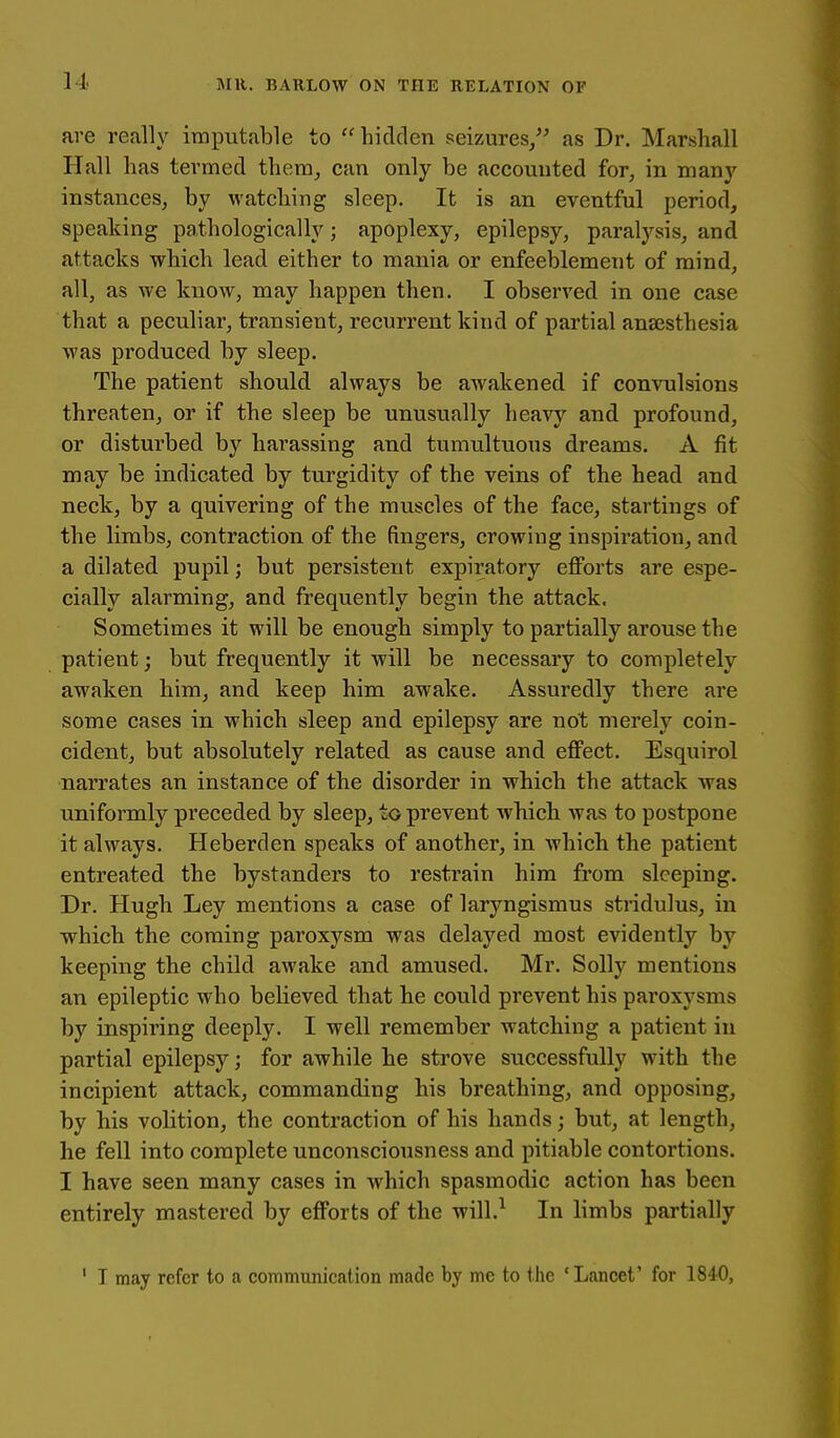 are really imputable to hidden seizures/' as Dr. Marshall Hall has termed them, can only be accounted for, in many instances^ by watching sleep. It is an eventful period, speaking pathologically; apoplexy, epilepsy, paralysis, and attacks which lead either to mania or enfeeblement of mind, all, as we know, may happen then. I observed in one case that a peculiar, transient, recurrent kind of partial anaesthesia was produced by sleep. The patient should always be awakened if convulsions threaten, or if the sleep be unusually heavy and profound, or disturbed by harassing and tumultuous dreams. A fit may be indicated by turgidity of the veins of the head and neck, by a quivering of the muscles of the face, startings of the limbs, contraction of the fingers, crowing inspiration, and a dilated pupil; but persistent expiratory eflForts are espe- cially alarming, and frequently begin the attack. Sometimes it will be enough simply to partially arouse the patient; but frequently it will be necessary to completely awaken him, and keep him awake. Assuredly there are some cases in which sleep and epilepsy are not merely coin- cident, but absolutely related as cause and effect. Esquirol narrates an instance of the disorder in which the attack was uniformly preceded by sleep, to prevent which was to postpone it always. Heberden speaks of another, in which the patient entreated the bystanders to restrain him from sleeping. Dr. Hugh Ley mentions a case of laryngismus stridulus, in which the coming paroxysm was delayed most evidently by keeping the child awake and amused. Mr. Solly mentions an epileptic who believed that he could prevent his paroxysms by inspiring deeply. I well remember watching a patient in partial epilepsy; for awhile he sti'ove successfully with the incipient attack, commanding his breathing, and opposing, by his volition, the contraction of his hands; but, at length, he fell into complete unconsciousness and pitiable contortions. I have seen many cases in which spasmodic action has been entirely mastered by efforts of the will.^ In hmbs partially ' I may refer to a communication made by me to the ' Lancet' for 1840,