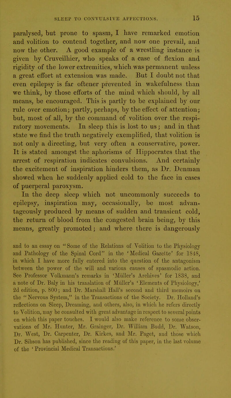 paralysed, but prone to spasm, I have remarked emotion and volition to contend together, and now one prevail, and now the other. A good example of a wrestling instance is given by Cruveilhier, who speaks of a case of flexion and rigidity of the lower extremities, which was permanent unless a great effort at extension was made. But I doubt not that even epilepsy is far oftener prevented in wakefulness than we think, by those efforts of the mind which should, by all means, be encouraged. This is partly to be explained by our rule over emotion; partly, perhaps, by the effect of attention; but, most of all, by the command of volition over the respi- ratory movements. In sleep this is lost to us; and in that state we find the truth negatively exemplified, that volition is not only a directing, but very often a conservative, power. It is stated amongst the aphorisms of Hippocrates that the arrest of respiration indicates convulsions. And certainly the excitement of inspiration hinders them, as Dr. Denman showed when he suddenly applied cold to the face in cases of puerperal paroxysm. In the deep sleep which not uncommonly succeeds to epilepsy, inspiration may, occasionally, be most advan- tageously produced by means of sudden and transient cold, the return of blood from the congested brain being, by this means, greatly promoted; and where there is dangerously and to au essay ou  Some of the Relations of Volition to the Physiology and Pathology of the Spinal Cord iu the 'Medical Gazette' for 1848, in which I have more fully entered into the question of the antagonism between the power of the will and various causes of spasmodic action. See Professor Volkmann's remarks in 'Miiller's Archives' for 1838, and a note of Dr. Baly in his translation of MiUler's ' Elements of Physiology,' 2d edition, p. 800; and Dr, Marshall Hall's second and third memoirs on the  Nervous System, in the Transactions of the Society. Dr. Holland's reflections on Sleep, Dreaming, and others, also, in which he refers directly to Volition, may be consulted with great advantage in respect to several points on which this paper touches. 1 would also make reference to some obser- vations of Mr. Himter, Mr. Grainger, Dr. William Budd, Dr. Watson, Dr. West, Dr. Carpenter, Dr. Kirkes, and Mr. Paget, and tliose wliicli Dr. Sibson has published, since the reading of this paper, in the last volume of the ' Provincial Medical Transactions.'