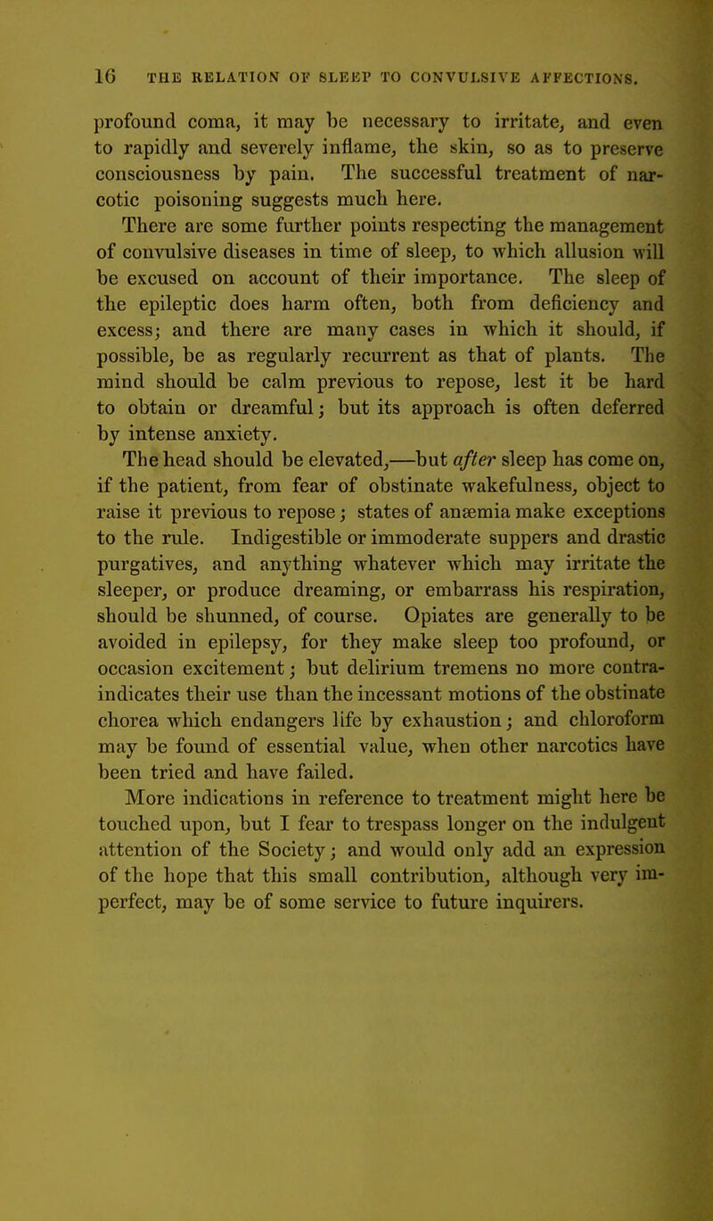 profound coma, it may be necessary to irritate, and even to rapidly and severely inflame, the skin, so as to preserve consciousness by pain. The successful treatment of nar- cotic poisoning suggests much here. There are some further points respecting the management of convulsive diseases in time of sleep, to which allusion will be excused on account of their importance. The sleep of the epileptic does harm often, both from deficiency and excess; and there are many cases in which it should, if possible, be as regularly recurrent as that of plants. The mind should be calm previous to repose, lest it be hard to obtain or dreamful; but its approach is often deferred by intense anxiety. The head should be elevated,—but after sleep has come on, if the patient, from fear of obstinate wakefulness, object to raise it previous to repose; states of anaemia make exceptions to the rule. Indigestible or immoderate suppers and drastic purgatives, and anything whatever which may irritate the sleeper, or produce dreaming, or embarrass his respiration, should be shunned, of course. Opiates are generally to be avoided in epilepsy, for they make sleep too profound, or occasion excitement; but delirium tremens no more contra- indicates their use than the incessant motions of the obstinate chorea which endangers life by exhaustion; and chloroform may be found of essential value, when other narcotics have been tried and have failed. More indications in reference to treatment might here be touched upon, but I fear to trespass longer on the indulgent attention of the Society; and would only add an expression of the hope that this small contribution, although very im- perfect, may be of some service to future inquirers.