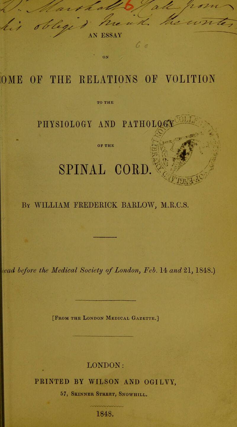 AN ESSAY ON OME OF THE RELATIONS OF VOLITION TO THE PHYSIOLOGY AND YkimwM^ OF THE SPINAL cord;^,!^' By WILLIAM EEEDEEICK BARLOW, M.R.C.S. lead before the Medical Society of Londo7i, Feb. 14 and 21,1848.) [From the London Medical Gazette.] LONDON: PRINTED BY WILSON AND OGILVY, 57, Skinner Street, Snowhill. 1848.
