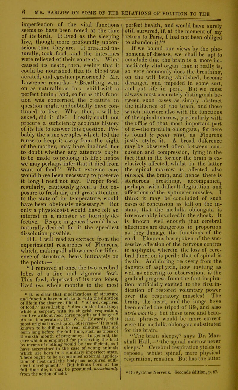 imperfection of the vital functions seems to have been noted at the time of its birth. It lived as the sleeping live, though more profoundly uncon- scious than they are. It breathed na- turally, took food, and the intestines were relieved of their contents. What caused its death, then, seeing that it could be nourished, that its blood was aerated, and egestion performed ? Mr. Lawrence remarks— Breathing went on as naturally as in a child with a perfect brain ; and, so far as this func- tion was concerned, the creature in question might undoubtedly have con- tinued to hve. Why, then, it will be asked, did it die? I really could not procure a sufficiently accurate history of its life to answer this question. Pro- bably the s ime scruples which led the nurse to keep it away from the sight of the mother, may have inclined her to doubt whether any attempts ought to be made to prolong its life : hence we may perhaps infer that it died from want of food. What extreme care would have been necessary to preserve it long I need not say. Proper food, regularly, cautiously given, a due ex- posure to fresh air, and great attention to the state of its temperature, would have been obviously necessary.* But only a physiologist would have fell an interest in a monster so horribly de- fective. People in general would have naturally desired for it the speediest dissolution possible. III. I will read an extract from the experimental researches of Flourens, which, making all allowance for differ- ence of structure, bears intimately on the point:— I removed at once the two cerebral lobes of a fine and vigorous fowl. This fowl, deprived of its two lobes, lived ten whole months in the most * It is clear that modifications of structure and function have much to do with the duration of life in the absence of food.  A bird, deprived of food, says Liebiff,  dies on the third day; while a serpent, with its sluggish respiration, can live without food three months and longer. As to temperature, Dr. W. F. Edwards, that most original investigator, observes— It is well known to be difficult to rear children that are born long before the full time, such as those of the sixth month of pregnancy. In general, the care which is employed for preserving the heat by means of clothing would be msufficient, ns I have ascertained in the case of young animals which are born in a similarly imperfect state. There ought to be a continued external applica- tion of heat until the body has ncnuired suffi- cient development. But infants born at the full time die, it may be presumed, occasionally from the action of cold. perfect health, and would have surely still survived, if, at the moment of my return to Paris, I had not been obliged to abandon it.* If we bound our views by the phe- nomena of disease, we shall be apt to conclude that the brain is a more im- mediately vital organ than it really is, so very commonly docs the breathing, on the will being abolished, become deranged and impeded in some sort, and put life in peril. But we must always most accurately distinguish be- tween such cases as simply abstract the influence of the brain, and those which interfere also with the functions of the spinal marrow, particularly with the office of that most important part of it — the medulla oblongata; for here is found le point vital, as Flourens justly styles it. A broad difference may be observed often between con- cussion and compression, lying in the fact that in the former the brain is ex- clusively affected, whilst in the latter the spinal marrow is afllected also through the brain, and hence there is stertorous breathing, accompanied, perhaps, with difficult deglutition and affections of the sphincter muscles. I think it may be concluded of such cases of concussion as kill on the in- stant, thai the medulla oblongata is irrecoverably involved in the shock. It is known well enough that cerebral affections are dangerous in proportion as they damage the functions of the cord. Flourens has spoken of the suc- cessive affection of the nervous centres in asphyxia, wherein the loss of cere- bral function is peril; that of spinal is death. And during recovery from the dangers of asphyxia, how inviting as well as cheering lo observation, is the gradual progress from the first inspira- tion artificially excited to the first in- dication of restored voluntary power over the respiratory muscles! The brain, the heart, and the lungs h.-'ve been called tiie tripod of life, and also atria mortis j but these terse and beau- tiful phrases would be more correct were the medulla oblongata substituted for the brain. Tiie brain sleeps, says Dr. Mar- shall Hall, —the spinal marrow never sleeps. Cercbr il respiration yields to repose; whdst spinal, mere physical rcfpiration, remains. But has the latter * l)u SystJjme Ncr\'eux. Seconde Edition, p. 87.