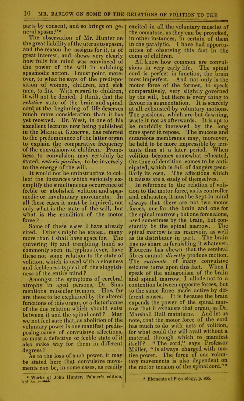 parts by consent, and so brings on ge- neral spasm/'* The observation of Mr. Hunter on the great liabilityof the uterus to spasm, and the reason he assigns for it, is of great interest, and shews very clearly how fully his mind was convinced of the power of the will in subduing spasmodic action. I must point, more- over, to what he says of tne predispo- sition of women, children, and sick men, to fits. With regard to children, it will not be denied, I think, that the relative state of the brain and spinal cord at the beginning of life deserves miuch more consideration than it has yet received. Dr. West, in one of his excellent lectures now being published in the Medioal Gazette, has referred to the predominance of the latter organ to explain the comparative frequency of t-he convulsions of children. Prone- ness to convulsion may certainly be stated, ccBteris paribus, to Tie inversely to the energy of the will. It would not be uninstructive to col- lect the instances which variously ex- emplify the simultaneous occurrence of feeble or abolished volition and spas- modic or involuntary movements. In all these c&ses it must be inquired, not only what is the state of the will, but what is t-he condition of the motor force? Some of these cases I have already cited. Others might be stated ; many more than I shall have space for. The quivering lip and trembling hand so commonly seen in. typhus fever, have these not some relation to the state of volition, which is used with a slowness and feebleness typical of the sluggish- ness of the entire mind ? Amongst the symptoms of cerebral atrophy in aged persons, l)r. Sims mentions muscular tremors. How far are these to be explained by the altered functions of this organ, or a disturbance of the due relation which should exist between it and the spinal cord ? May we not feel sure that, as abolition of the voluntary power is one manifest predis- posing cause of convulsive aflfections, so must a deCectiye or feeble state of it also make way for them in different degrees ? As to the loss of such power, it may be stated here that convulsive move- ments can be, in some cases, as readily * Works of John Hunter, Palmer's edition, excited in all the voluntary muscles of the comatose, as they can be provoked, in other instances, in certain of them in the paralytic. I have had opportu- nities of observing this fact in the coma of children. All know how common are convul- sions in very early life. The spinal cord is perfect in function, the brain most imperfect. And not only is the motor force of the former, to speak comparatively, very slightly governed by the will, but there is every thing to favour its augmentation. It is scarcely at all exhausted by volii.ntary motions. The passions, which are but dawning, waste it not as afterwards. It is apt to be morbidly increased by the long time spent in repose. The mucous and cutaneous membranes may, moreover, be held to be more impressible by irri- tants than ait a later period. When volition becomes somewhat educated, the time of dentition comes to be anti- cipated, which is full of dangers pecu- liarly its own. The affections which it causes are a study of themselves. In reference to the relation of voli- tion to the motor force, as its controller and exhauster, it must be kept in mind always that thtre are not two motor forces, one for the brain and one for the spinal marrow ; but one force alone, used sometimes by the brain, but con- stantly by the spinal marrow. The spinal marrow is its reservoir, as well as its distributer iri part. The brain has no share in furnishing it whatever. Flourens has shewn that the cerebral fibres cannot directly produce motion. The rationale of many convulsive seizures turns upon this fact. When I speak of the antagonism of the brain and spinal marrow, I allude not to a contention between opposite forces, but to the same force made active by dif- ferent causes. It is because the brain expends the power of the spinal mar- row that it exhausts that organ, as Dr. Marshall Hall maintains. And let us note, that the motor force of the cord has much to do with acts of volition, for what could the will avail without a material through which to manifest itself? The cord, says Professor Muller,  is always charged with mo- tive power. The force of our volun- tary movements is also dependent on the motor tension of the spmalcord.* * Elements of Physiologry, p. 805.