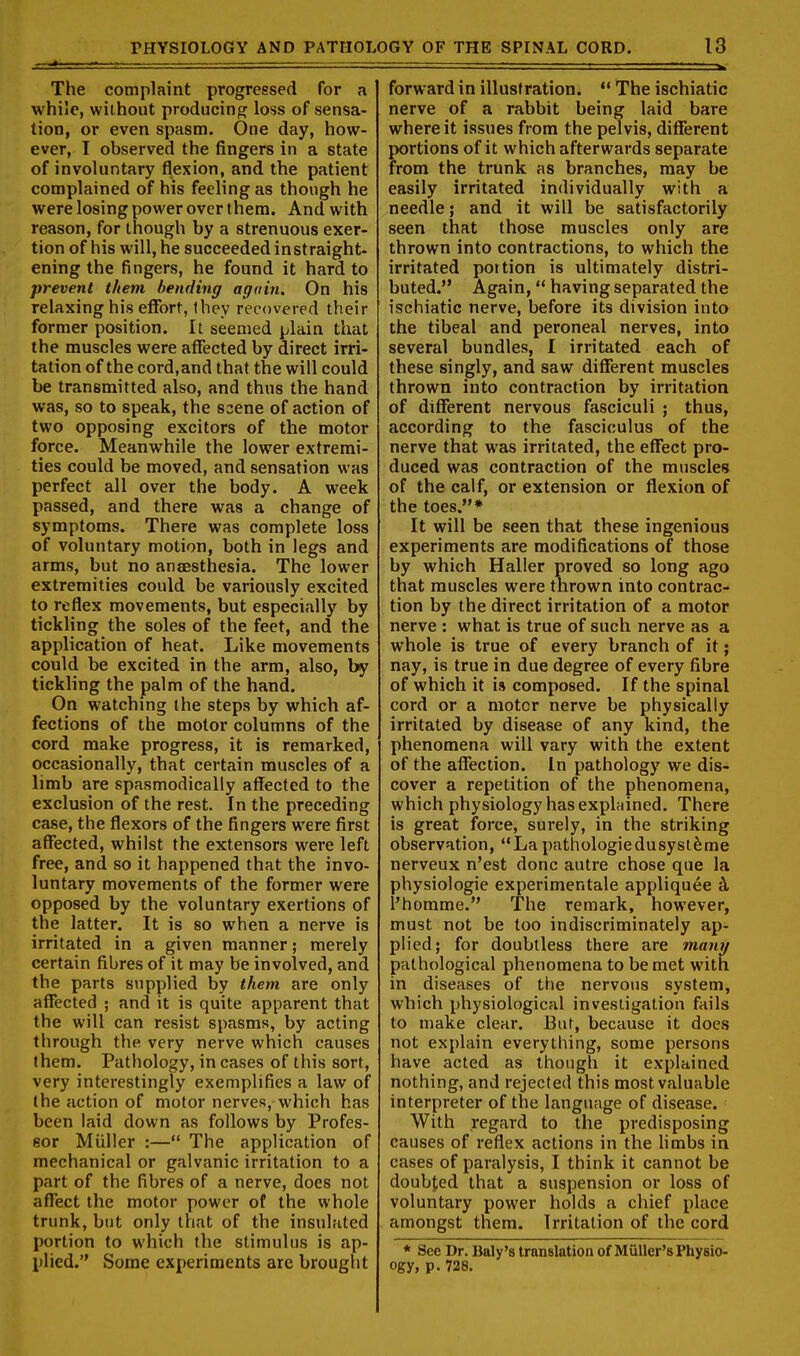 ■• ■ ■ ■ ■ I The complaint progressed for a while, without producing loss of sensa- tion, or even spasm. One day, how- ever, T observed the fingers in a state of involuntary flexion, and the patient complained of his feeling as though he were losing power over them. And with reason, for though by a strenuous exer- tion of his will, he succeeded instraight- ening the fingers, he found it hard to prevent them bending again. On his relaxing his effort, they recovered their former position. It seemed plain that the muscles were affected by direct irri- tation of the cord.and that the will could be transmitted also, and thus the hand was, so to speak, the scene of action of two opposing excitors of the motor force. Meanwhile the lower extremi- ties could be moved, and sensation was perfect all over the body. A week passed, and there was a change of symptoms. There was complete loss of voluntary motion, both in legs and arms, but no ancesthesia. The lower extremities could be variously excited to reflex movements, but especially by tickling the soles of the feet, and the application of heat. Like movements could be excited in the arm, also, by tickling the palm of the hand. On watching the steps by which af- fections of the motor columns of the cord make progress, it is remarked, occasionally, that certain muscles of a limb are spasmodically affected to the exclusion of the rest. In the preceding case, the flexors of the fingers were first aflfected, whilst the extensors were left free, and so it happened that the invo- luntary movements of the former were opposed by the voluntary exertions of the latter. It is so when a nerve is irritated in a given manner; merely certain fibres of it may be involved, and the parts supplied by them are only affected ; and it is quite apparent that the will can resist spasms, by acting through the very nerve which causes them. Pathology, in cases of this sort, very interestingly exemplifies a law of the action of motor nerves, which has been laid down as follows by Profes- sor Miiller :— The application of mechanical or galvanic irritation to a part of the fibres of a nerve, does not affect the motor power of the whole trunk, but only that of the insulated portion to which the stimulus is ap- plied. Some experiments are brought forward in illustration. ** The ischiatic nerve of a rabbit being laid bare where it issues from the pelvis, diflferent portions of it which afterwards separate from the trunk as branches, may be easily irritated individually with a needle 5 and it will be satisfactorily seen that those muscles only are thrown into contractions, to which the irritated portion is ultimately distri- buted. Again, having separated the ischiatic nerve, before its division into the tibeal and peroneal nerves, into several bundles, I irritated each of these singly, and saw different muscles thrown into contraction by irritation of diflerent nervous fasciculi ; thus, according to the fasciculus of the nerve that was irritated, the effect pro- duced was contraction of the muscles of the calf, or extension or flexion of the toes.* It will be seen that these ingenious experiments are modifications of those by which Haller proved so long ago that muscles were thrown into contrac- tion by the direct irritation of a motor nerve : what is true of such nerve as a whole is true of every branch of it; nay, is true in due degree of every fibre of which it is composed. If the spinal cord or a motor nerve be physically irritated by disease of any kind, the phenomena will vary with the extent of the affection. In pathology we dis- cover a repetition of the phenomena, which physiology has explnined. There is great force, surely, in the striking observation, Lapathologicdusysl^me nerveux n'est done autre chose que la physiologic experimentale appliquee k I'homme. The remark, however, must not be too indiscriminately ap- plied; for doubtless there are many pathological phenomena to be met with in diseases of the nervous system, which physiological investigation fails to make clear. But, because it does not explain everything, some persons have acted as though it explained nothing, and rejected this most valuable interpreter of the language of disease. With regard to the predisposing causes of reflex actions in the hmbs in cases of paralysis, I think it cannot be doubjied that a suspension or loss of voluntary power holds a chief place amongst them. Irritation of the cord * See Dr. Baly's translation of Miiller'sPhysio- ogyi p. 728.