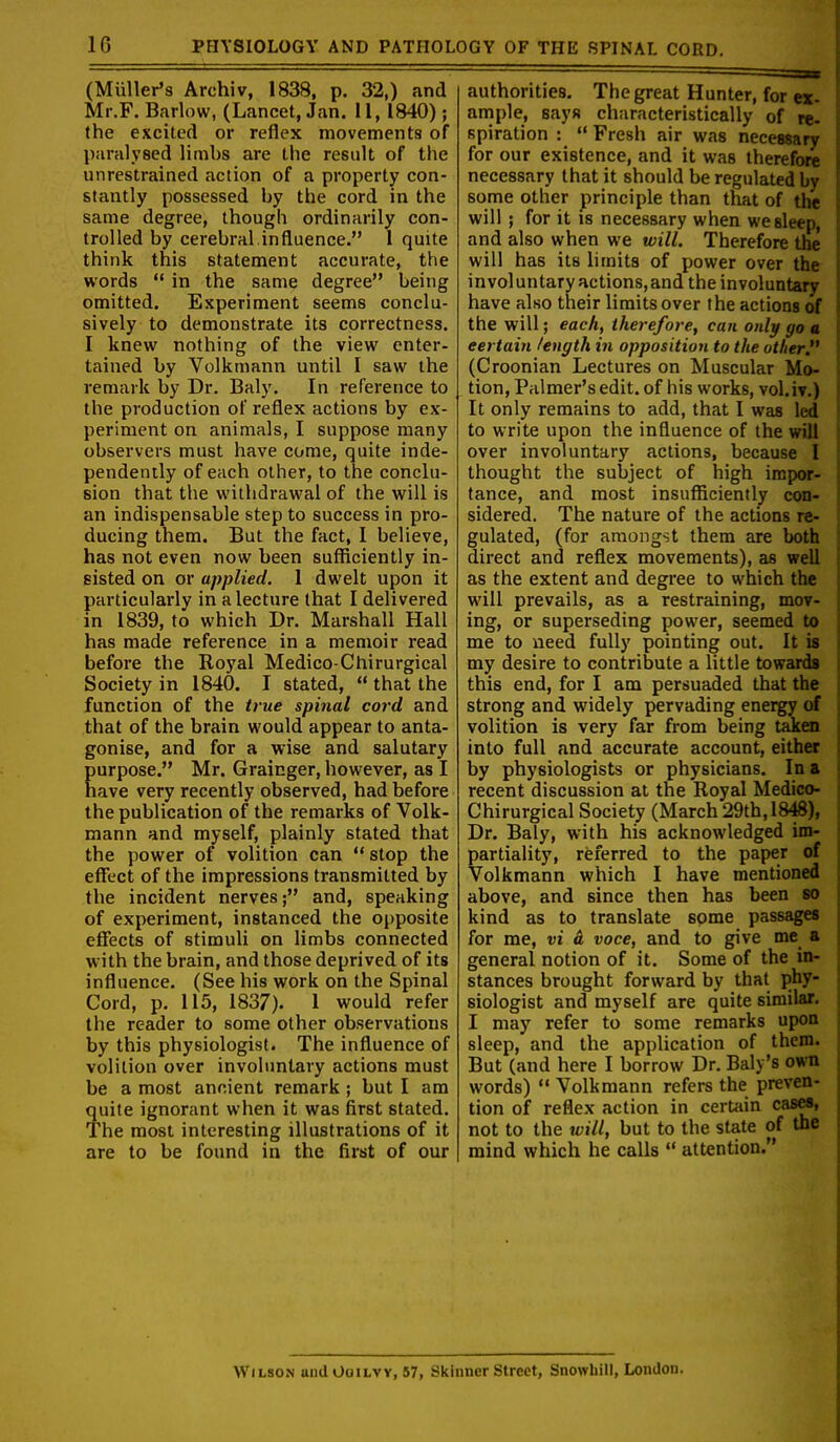 (Muller's Archiv, 1838, p. 32,) and Mr.F. Barlow, (Lancet, Jan. 11, 1840) ; the excited or reflex movements of paralysed limbs are the result of the unrestrained action of a property con- stantly possessed by the cord in the same degree, though ordinarily con- trolled by cerebral,influence. 1 quite think this statement accurate, the words  in the same degree being omitted. Experiment seems conclu- sively to demonstrate its correctness. I knew nothing of the view enter- tained by Volkmann until I saw the remark by Dr. Baly. In reference to the production of reflex actions by ex- periment on animals, I suppose many observers must have come, quite inde- pendently of each other, to the conclu- sion that the withdrawal of the will is an indispensable step to success in pro- ducing them. But the fact, I believe, has not even now been sufficiently in- sisted on or applied. 1 dwelt upon it particularly in a lecture that I delivered in 1839, to which Dr. Marshall Hall has made reference in a memoir read before the Royal Medico-Chirurgical Society in 1840. I stated,  that the function of the true spinal cord and that of the brain would appear to anta- gonise, and for a wise and salutary purpose. Mr. Grainger, however, as I nave very recently observed, had before the publication of the remarks of Volk- mann and myself, plainly stated that the power of volition can  stop the effect of the impressions transmitted by the incident nerves; and, speaking of experiment, instanced the opposite effects of stimuli on limbs connected with the brain, and those deprived of its influence. (See his work on the Spinal Cord, p. 115, 1837). 1 would refer the reader to some other observations by this physiologist. The influence of volition over involuntary actions must be a most ancient remark; but I am quite ignorant when it was first stated. The most interesting illustrations of it are to be found in the first of our authorities. The great Hunter, for ex- ample, says characteristically of re- spiration :  Fresh air was necessary for our existence, and it was therefore necessary that it should be regulated by some other principle than that of the will; for it is necessary when we sleep, and also when we will. Therefore the will has its limits of power over the involuntary actions,and the involuntary have also their limits over the actions of the will; each, therefore, can only go « certain length in opposition to the other (Croonian Lectures on Muscular Mo- tion, Palmer's edit, of his works, vol.iv.) It only remains to add, that I was led to write upon the influence of the will over involuntary actions, because I thought the subject of high impor- tance, and most insufficiently cot- sidered. The nature of the actions re- gulated, (for amongst them are both direct and reflex movements), as well as the extent and degree to which the will prevails, as a restraining, mov- ing, or superseding power, seemed to me to need fully pointing out. It is my desire to contribute a little towards this end, for I am persuaded that the strong and widely pervading energy of volition is very far from being t^ra into full and accurate account, either by physiologists or physicians. In a recent discussion at the Royal Medico- Chirurgical Society (March 29th, 1848), Dr. Baly, with his acknowledged im- partiality, referred to the paper of Volkmann which I have mentioned above, and since then has been so kind as to translate some passages for me, vi d voce, and to give me a general notion of it. Some of the in- stances brought forward by that phy- siologist and myself are quite similar. I may refer to some remarks upon sleep, and the application of them. But (and here I borrow Dr. Baly's own words)  Volkmann refers the preven- tion of reflex action in certain casM, not to the tvill, but to the state of the mind which he calls  attention. Wilson and Ooilvy, 57, Skinner Street, Snowhill, London.