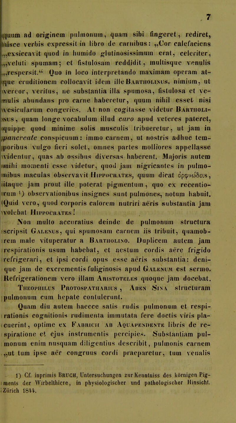 !()i]uum ad originein piilinonum, quam sibi fingeret, rediret, hiisce verbis expressit in libro de carnibus: ,,Cor calefaciens .,-exsiccavit quod in liumido g^lutinosissimum erat, celeriter, „„veluti spuraam; et fistulosam reddidit, multisque venulis ,,respersit. Ouo in loco interpretando maximam operam at- ii,que erudilionem collocavit idem illeBautholinus, nimium, ut hvereor, veritus, ne substantia illa spumosa, fistulosa et ve- irnulis abundans pro carne haberetur, quum nihil csset nisi i^vesicularum con«feries. At non co^itasse videtur Bartholi- >NLS, quam longe vocabulum illud caro apud veteres pateret, jquippe quod minime solis musculis tribueretur, ut jam in Wpancreute conspicuum: immo carnem, ut nostris adhuc tem- !|poribus vul^o ficri solet, omnes partes molliores appellasse widentur, quas ab ossibus diversas haberent. Majoris autem imihi momenti esse a idetur, quod jain nig-ricantes in pulmo- mibus maculas observavit Hiitocuates, quum dicat op^voSsLS, iitaque jam prout ille poterat pio;inentum , quo ex recentio- irum observationibus insignes sunt pulmones, notum habuit» jQuid vero, qiiod corporis calorem nutriri aeris substantia jam >voIebat Mippochates ! iVon multo accnratius deinde de pulmonum structura ^scripsit Galenus, qui spumosam carnem iis tribuit, qiiamob- rem male vituperatur a Bautholino. Uuplicem autem jam respirationis usum iiabebat, et aestum cordis aere frigido refrio^erari, et ipsi cordi opus esse aeris substantia: deni- que jam de excrementis fuliginosis apud Galenum est sermo. Refrigerationem vero illam Aristoteles quoque jara docebat. Theophilus Protospatharius , Aben 8ina slructuram pulmonura cura hepate contulerunt. Quam diu autem haecce satis rudis pulmonuin et respi- rationis cognitionis rudiinenta immutata fere doctis viris pla- • cuerint, optime ex Fabricii ab Aquapenhente libris de re- spiratione et ejus instrumentis percipies. Substantiam pul- monum enim nusquara dilin;entius describit, pulinonis carnem „ut tum ipse aer conojruus cordi praeparetur, tum venalis 1) Cf. inprimis Brugh, Untersuchungen ziir Kennlniss des kornigen Pig- menls der Wirbelthicre, in physiologischer und pathologischer Hinsicht. Ziirich 1844.