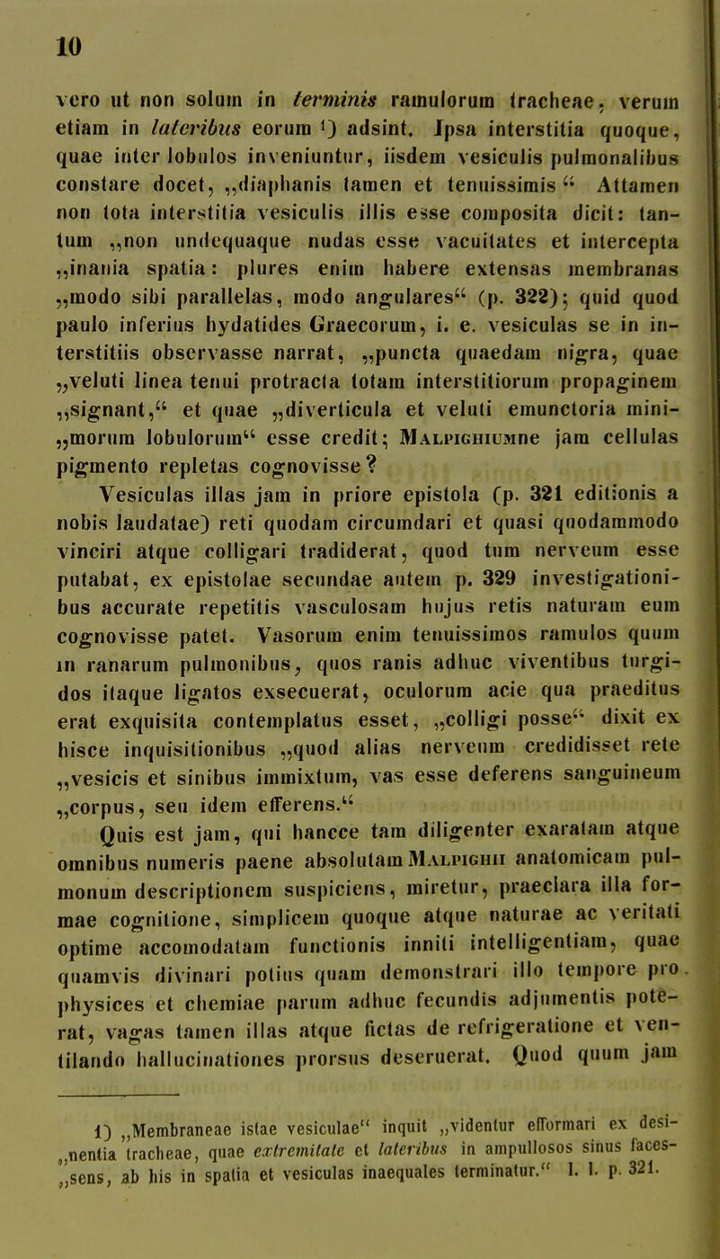 vero ut non solum in terminis ramulorum (racheae. verum etiam in lateribus eorum 0 adsint. Jpsa interstitia quoque, quae intcr lobnios inveniuntur, iisdem vesiculis pulmonaiiitus constare docet, „diaplianis lamen et tenuissimisAttaraen non lota interstitia vesiculis illis esse composita dicit: tan- tum „non undequaque nudas esse vacuitates et intercepta „inania spatia: plures enim habere extensas membranas „modo sibi parallelas, modo angulares'' (p. 322); quid quod paulo inferius hydatides Graecorum, i. e. vesiculas se in in- terstitiis observasse narrat, „puncta qiiaedam nigra, quae „veluti linea tenui protracla totam interstitiorum propaginem ,,signant, et quae „diverticula et veluti emuncloria raini- jjmorum lobulorum esse credit; MALPiGiiiUMne jam cellulas pi^mento repletas cognovisse ? Vesiculas illas jam in priore epistola (p. 321 editionis a nobis laudatae) reti quodam circumdari et quasi quodammodo vinciri atque collio^ari tradiderat, quod tum nerveum esse putabat, ex epistolae secundae autem p. 329 investiofationi- bus accurate repetitis vasculosam hujus retis naturam eum cognovisse patet. Vasorum enim tenuissimos ramulos quum in ranarum pulmonibus, quos ranis adhuc viventibus turo;i- dos ilaque ligatos exsecuerat, oculorum acie qua praeditus erat exquisita contemplatus esset, ^collio^i posse'' dixit ex hisce inquisitionibus „quod alias nerveum credidisset rete „vesicis et sinibus immixtura, vas esse deferens sanguineum „corpus, seu idem etferens. Quis est jam, qui hancce tam diligenter exaralam atque omnibus numeris paene absolutam 31ali'ighii anatomicam pul- monum descriptionera suspiciens, miretur, praeclara illa for- mae cognitione, simplicem quoque atque naturae ac veritati optime accomodatam functionis inniti intelligentiam, quac quamvis divinari potius quam demonstrari illo tempore pro physices et chemiae parura adhuc fecundis adjumentis pote- rat, vao^as taraen illas atque fictas de refrigeratione et ven- tilando hallucinationes prorsus deseruerat. Quod quum jam 1) „Membraneae islae vesiculae inquit „videntur efrormari ex desi- , nentia tracheae, quae extremilate et laleribus in ampullosos sinus faces- '/jsens, ab his in spatia et vesiculas inaequales terminatur. I. 1. p. 321.