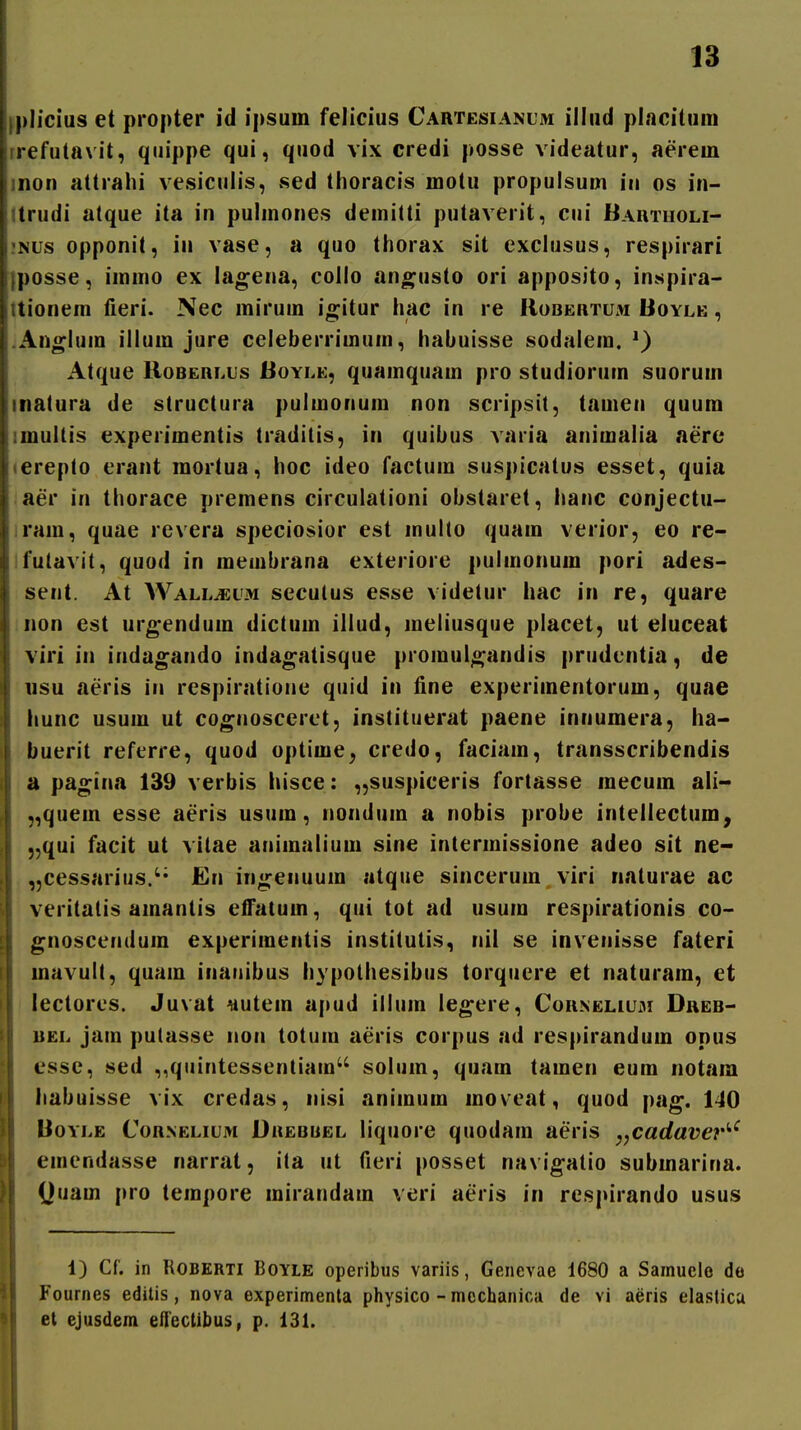 plicius et propter id ipsum felicius Cartesianum illud placitum rrefutavit, quippe qui, quod vix credi posse videatur, aerem inon attrahi vesiculis, vsed thoracis motu propulsum in os in- trudi atque ita in pulmones demitti putaverit, cui BAnTiiOLi- .«Nus opponit, in vase, a quo thorax sit exclusus, respirari posse, immo ex lagena, collo ano^usto ori apposito, inspira- tionem fieri. Nec inirum igitur hac in re Robertum Boyle , .Anglum illum jure celeberrimum, habuisse sodalem. Atque RoBERLUs Boyle, quamquam pro studiorum suorum inatura de structura pulmonum non scripsit, tamen quura imultis experimentis traditis, in quibus varia animalia aerc «ereplo erant mortua, hoc ideo factum suspicatus esset, quia aer in thorace premens circulationi obstaret, hanc conjectu- irain, quae revera speciosior est inulto quam verior, eo re- ifutavit, quod in membrana exteriore pulmonum pori ades- sent. At Wall^um secutus esse videtur hac in re, quare non est urgendum dictum illud, meliusque placet, ut eluceat viri in indagando indagatisque promul;^andis prudentia, de 11SU aeris in respiratione quid in fine experimentorum, quae hunc usum ut co^nosceret, instituerat paene innumera, ha- buerit referre, quod optime^ credo, faciam, transscribendis a pa^ina 139 verbis hisce: „suspiceris fortasse mecum ali- „quem esse aeris usum, nondum a nobis probe intellectum, „qui facit ut vitae animalium sine intermissione adeo sit ne- ,5cessarius.'' En in«;:enuum atque sincerum viri naturae ac veritalis amantis effatum, qui tot ad usum respirationis co- gnoscendum experimentis institutis, nii se invenisse fateri mavult, quam inariibus hypolhesibus torquere et naturam, et leclores. Juvat liutem apud illum legere, Couneliu3i Dreb- iiEL jam putasse non totum aeris corpus ad respirandum opus esse, sed ,,quintessentiam solum, quam tamen eum notam habuisse vix credas, iiisi animum moveat, quod \)tig, 140 BoYLE CoRNELiuM DuEBUEL liquorc quodaui aeris y,cadavet'''^ emendasse narrat, ita ut fieri posset navigatio submarina. (Juam pro tempore mirandam veri aeris in respirando usus 1) Cf. in RoBERTi BoYiE operibus variis, Genevae 1680 a Samuele de Fournes editis, nova experimenta physico - mechanica de vi aeris elastica et ejusdem eflectibus, p. 131.