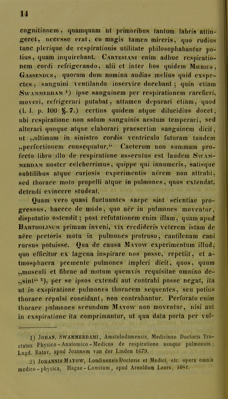 cognitionem, qiiainquam ut primoribus tantura labris attin- geret, neccsse erat, eo magis tamen mireris, quo rudius tunc plerique de rcspirationis ulililate pliilosopliabanlur po- tius, quam inquirebant. Cartesiani enira adhuc respiratio- nera cordi refrio^erando, alii et inter lios quidera Moebius, Gassendus, quorura dura noraina audias melius quid exspe- ctes, san;^uini ventilando inservire docebant , quin etiam Swammerdam ipse sanguinem pcr respirationem rarefieri, raoveri, refrigerari putabat, attamen dt purari etiam, quod (I. i. p. 100 S§. 7.) certius quidera atque dilucidius docet, ubi respiratione non solura sanguinis aestum temperari, sed alterari quoque alque elaborari praesertira sanguinera dicit, nt „ultimam in sinistro cordis ventriculo futurara tandem „perfectionera consequatur. Caeterum non suraraam pro- fecto libro illo de respiratione asseculus est laudem 8\vam- MERDAM noster celeberrimus, quippe qui innumeris, satisque subtilibus atque curiosis experimentis aerera non attrahi, sed thorace raoto propelli atque in pulraones, quos extendat, detrudi evincere studeat, Quam vero quasi iluctuantes saepe sint scientiae pro- gressus, haecce de modo, quo aer in pulmones moveatur, disputatio ostendit; post refutationera enira illara, quara apud Bartholinum priraura inveni, vix credideris veterem istam de aere pectoris motu in pulmones protruso, cantilenam cani rursus potuisse. Qua de causa Mayow experimentum illud, quo efficitur ex iagena inspirare nos posse, repetiit, et a- traosphaera premente pulraones irapleri dicit, quos, quura 5,musculi et fibrae ad motura queinvis requisitae oranino de- 5jSint'' per se ipsos extendi aut contrahi posse negat, ita nt in exspiralione pulmones thoracem sequentes, seu polius thorace repulsi concidant, non contrahantur. Ferforato enim thorace pulmones secundum Mayow non moventur, nisi aiit in exspiralione ita corapriraantur, ut qua data porta per vul- 1) JoHAN. SwAMMERDAMi, Amslelodamcnsis, Medicinae Docloris Tra- claliis Physico-Anatomico-Medicus de respiralione usuque pulmonuni; Lugd. Batav. apud Joannem van der Linden 1679. 2) JOHANNIS Mayow, LondinensisDoctoris et Medici, etc. opera omnia medico-physica, Ilagae-Coniilum, apud Arnoldum Leers, 1681.