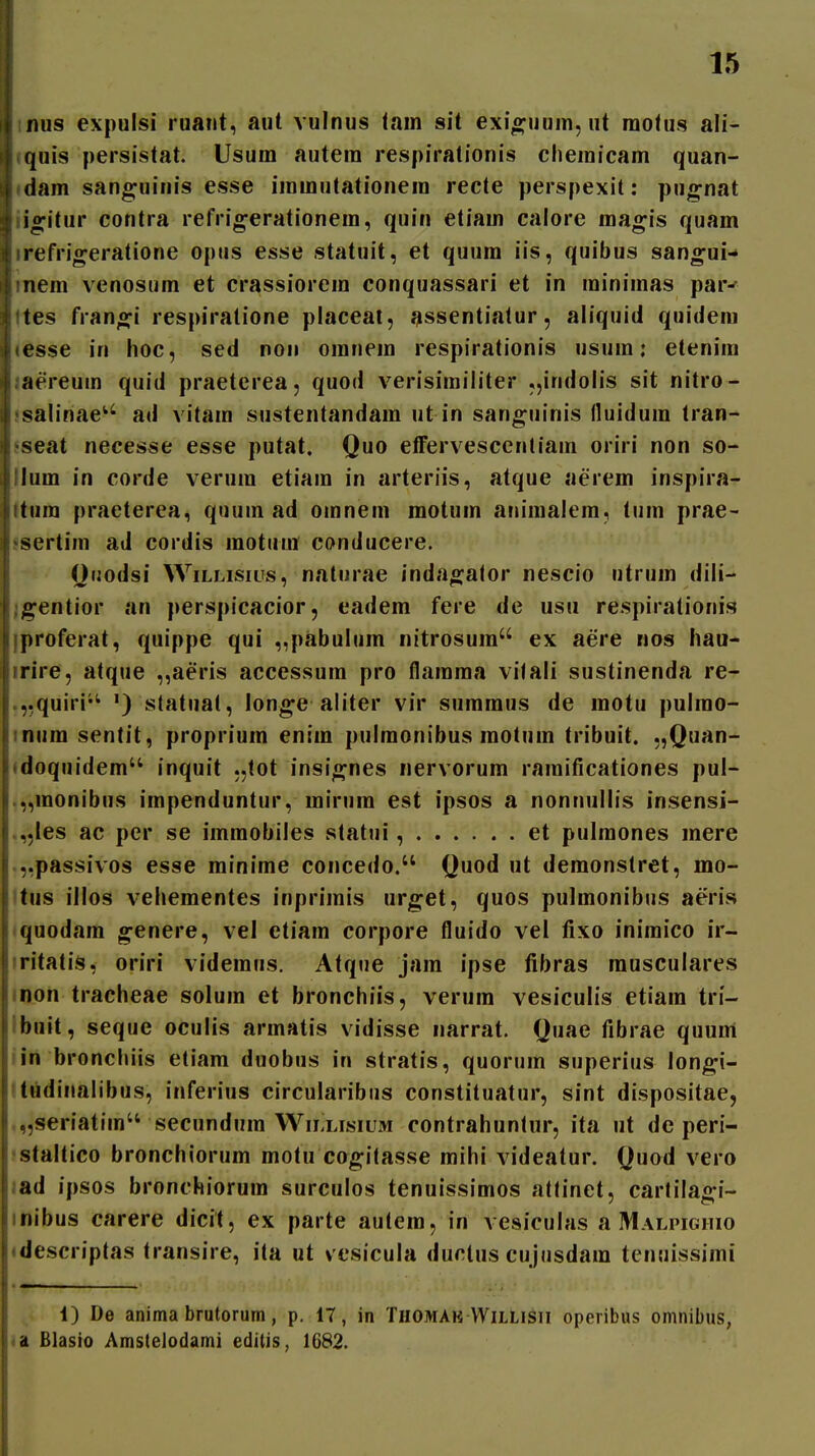 iius expulsi ruant, aut vulnus lain sit exio^uuin,ut raofus ali- i quis persistat. Usum autera respirationis cheraicam quan- dam sanguinis esse irarautationera recte perspexit: pu^nat S ligitur contra refrig-erationera, quin etiara calore raagis quam Jiirefrigeratione opiis esse statuit, et quura iis, quibus san^ui- liinera venosura et crassiorera conquassari et in rainimas par^ ^ 'tes frano^i respiralione placeat, ^ssentiatur, aliquid quideni inesse in hoc, sed non oranera respirationis usura; etenim ' .aereura quid praeterea, quod verisirailiter „indolis sit nitro- ; salinae^'^ ad vitara sustentandara ut in sang;uinis (luidura tran- • 'seat necesse esse putat. Quo eflfervescentiam oriri non so- ilura in corde verura etiara in arteriis, atque aerem inspira- iitum praeterea, quum ad omnem motum aniraalem, tum prae- i«sertim ad cordis motura conducere. Otiodsi WiLLisius, naturae indao^ator nescio utrura dili- ;;^entior an perspicacior, eadera fere de usu respirationis liproferat, quippe qui ,,pabulura nitrosuin ex aere nos hau- iirire, atque „aeris accessuin pro flainraa vilali sustinenda re- I ,,quiri'^ ') statuat, lon^e aliter vir suinraus de raotu pulrao- i nura sentit, propriuin eniin pulraonibus raotuin tribuit. „Quan- • doquidera inquit ,,tot insi^nes nervorura raiuificationes pul- .„raonibus iinpenduntur, rairura est ipsos a nonnullis insensi- .,,les ac per se iraraobiles statui, et pulraones inere ,,passivos esse rainirae concedo. Quod ut deraonstret, mo- ttus illos vehementes inprimis urget, quos pulraonibus aeris tquodara ^enere, vel etiam corpore fluido vel fixo iniraico ir- iritati.^, oriri videraus. Atqne jain ipse fibras rausculares inon tracheae soluin et bronchiis, veruin vesiculis etiain tn- Ibnit, seque oculis arraatis vidisse narrat. Quae fibrae quum lin bronchiis etiam duobus in stratis, quorura superius lon^i- 'tudinalibus, inferius circularibus constituatur, sint dispositae, ,„seriatim secunduin WiLLisiUM contrahuntur, ita ut de peri- jstaltico bronchiorum motu cogitasse mihi videatur. Quod vero lad ipsos bronchiorum surculos tenuissimos atlinet, cartilao^i- inibus carere dicit, ex parte autera, in vesiculas a Malpighio «descriptas transire, ita ut vesicula ductus cujusdara tenuissimi 1) De anima brutorum, p. 17, in Thomak VVillisii operibus omnibus, Blasio Amstelodami editis, 1682.