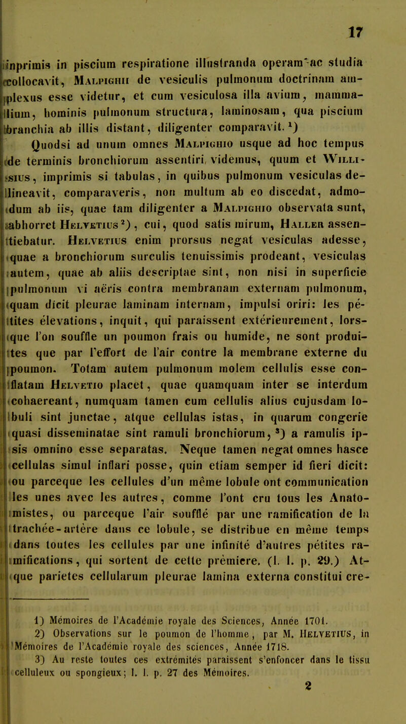 f 17 ^fnpriini» in piscium respiratione illiislranda operara'ac studia ollocavit, Malpighii de vesiculis pulinonuin doctrinain am- lexus essc videtur, et cum vesiculosa illa avium, mamraa- iiium, hominis pulmonum structura, laminosain, qua piscium Ibbranchia ab illis distant, diligenter comparavit. Qiiodsi ad unum oinnes Malpighio usque ad hoc tempus dde terminis bronchiorum assentiri, videmus, quum et Willi- ssius, imprirais si tabulas, in quibus pulraonum vesiculas de- llineavit, comparaveris, non multiim ab eo discedat, admo- (dum ab iis, quae tam diligenter a Malpighio observata sunt, jabhorret HELVfiTius'^) , cui, quod satis mirum, Haller assen- ttiebatur. Helvetius enim prorsus negat vesiculas adesse, quae a bronchiorum surculis tenuissimis prodeant, vesiculas liautem, quae ab aliis descriptae sint, non nisi in siiperficie ipulmonum vi aeris contra meinbranain externani pulmonum, «quara dicit pleurae laminara internam, impulsi oriri: les pe- Itites elevations, inquit, qui paraissent exterienrement, lors- ique Ton souffle un poumon frais ou humide, ne sont produi- ttes que par reffort de Tair contre la membrane externe du ipouraon. Totam autem pulmonum inolein cellulis esse con- Itflatara Helvetio placet, quae quamquam inter se interdum (cohaereant, numquam tamen cum cellulis alius cujusdam lo- ibuli sint junctae, atque cellulas istas, in qiiarura con^crie iquasi disseniinatae sint rarauH bronchiorum, ^) a ramulis ip- isis omnino esse separatas. Neque tainen ne^at oranes hasce leellulas siraul inflari posse, quin etiara seraper id ileri dicit: lou parceque les cellules d'un ineine lobule ont communication Ues unes avec les autres, comrae ront cru tous les Anato- ^mistes, ou parceque Tair souffle par une ramiiication de hi Itrachee-arlere dans ce lobule, se distribue en raeiue temps idans toutes les cellules par une infinite d'autres petites ra- imifications, qui sortent de celte premicre. (I. I. p. 29.) At- Uque parietes cellularum pleurae lamina externa constitui cre- 1) Memoires de rAcadeinie royale des Sciences, Annee 1701. 2) Observalions sur le poumon de riiomme, par M. IIelvetius, in |IMemoires de rAcaderaie royale des sciences, Annee 1718. 3) Au reste loules ces extremiles paraissent s'enfoncer dans le tissu lccelluleux ou spongieux; I. 1. p. 27 des Memoires.