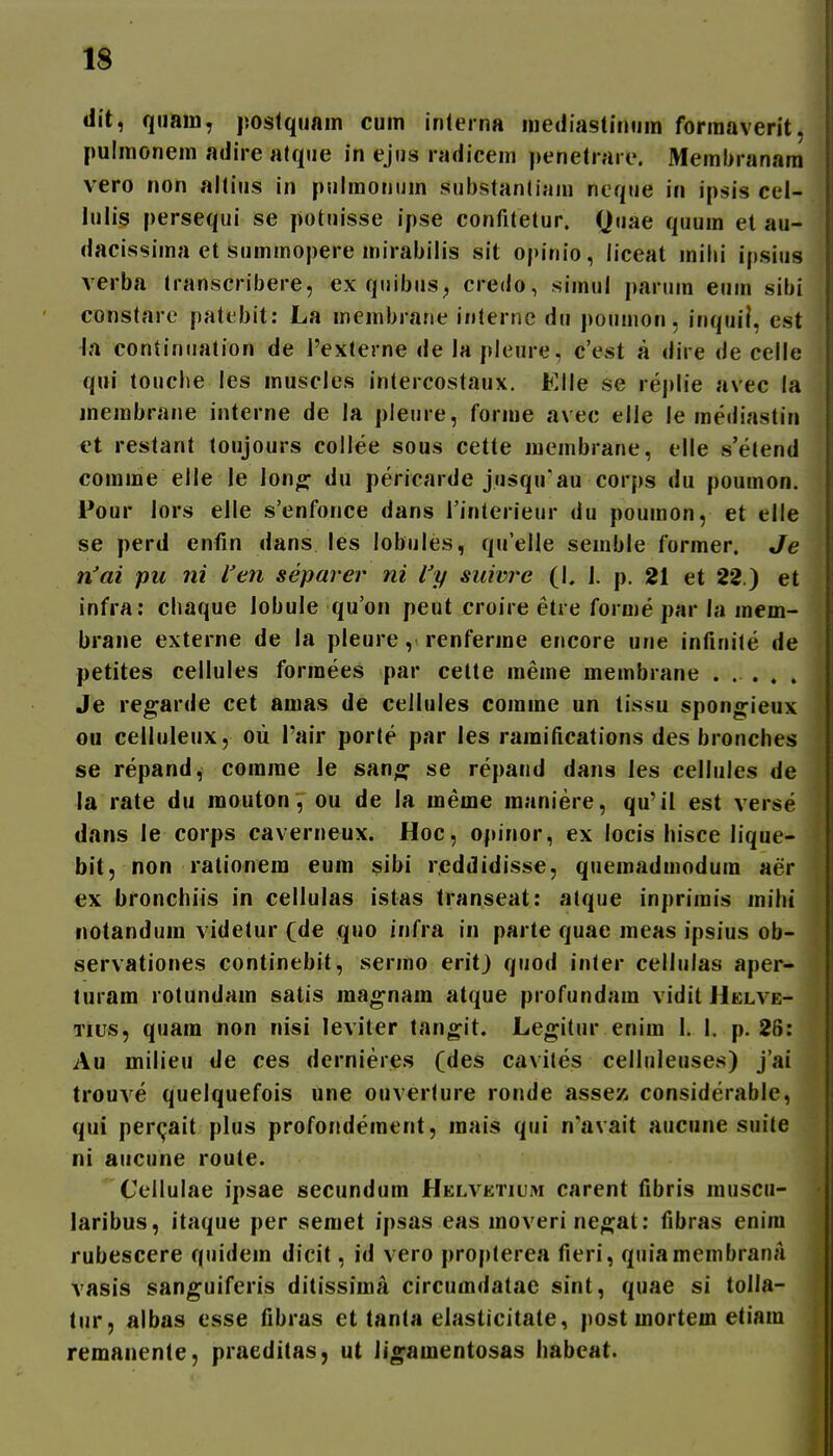 dit, qiiam, postquain cum inleina niediastimjm forraaverit. pulmonem adire atque in ejus radieem penetrare. Membranara vero non altius in pulmonum substantinm ncque in ipsis cel- lulis persequi se potuisse ipse confitetur. Quae quum et au- dacissima et summopere inirabilis sit opinio, liceat inilii ipsius verba transcribere, ex quibus^ credo, simul parum euin sibi constare patebit: La inembiane inlerne du poumon, inquil, est la continuation de 1'externe de la pleure, c'est a dire de celle qui touche les muscles intercostaux. Elle se replie avec la inembrane interne de la pleure, forme avec elle le mediastin et restant toujours collee sous cette membrane, elle s'etend comme elle le lono^ du pericarde jusquau corps du poumon. Pour lors elle s'enfonce dans Tinterieur du poumon, et elle se perd enfin dans les lobules, qu'eUe seinble former. Je iVai pu ni l'en separer ni l'y suivre (K i. p. 21 et 22.) et infra; chaque lobule qu'on peut croire etre fornie par la mem- brane externe de la pleure, renferme encore une infiuite de petites cellules formees par cette meme membrane ..... Je regarde cet amas de cellules comme un tissu spong-ieux ou celluleux, oii l'air porte par les ramifications des bronches se repand, comme le sano; se repand dans les cellules de la rate du raouton, ou de la meme inaniere, qu'il est verse dans le corps caverneux. Hoc, opinor, ex locis hisce lique- bit, non rationem eum sibi reddidisse, quemadmodum aer ex bronchiis in cellulas istas transeat: atque inprimis inihi notanduin videtur (de quo infra in parte quae raeas ipsius ob- servationes continebit, sermo erit) quod inler celiulas aper- luram rotundam satis raagnara atque profundam vidit Helve- Tius, quam non nisi leviter tangit. Legitur enim 1. 1. p. 26: Au milieu de ces dernieres (des cavites celluieuses) j'ai trouve quelquefois une ouverlure ronde assez considerable, qui percjait plus profonderaent, inais qui n'avait aucune suite ni aucune route. Cellulae ipsae secundum Helvetium carent fibris luuscu- laribus, itaque per semet ipsas eas inoveri neo;at: fibras enira rubescere quidem dicit, id vero propterea fieri, quiamembranji vasis sanguiferis ditissima circumdatae sint, quae si tolla- tur, albas esse fibras et tanta elasticitate, post raortem etiam remanente, praeditas, ut iiofamentosas habeat.