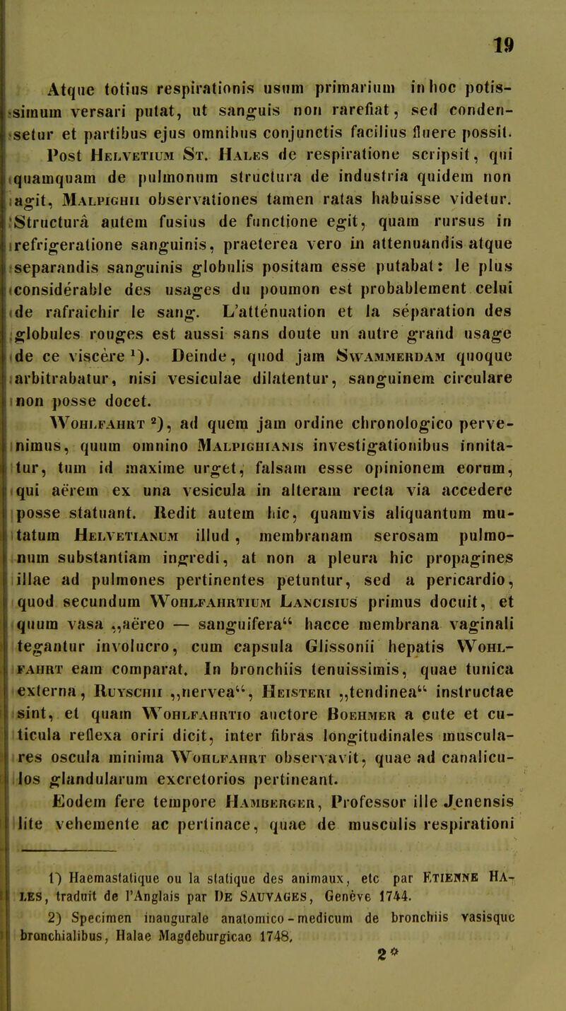 Atque totius respirationis usum primarium inhoc potis- •simum versari putat, ut sanguis non rarefiat, sed conden- jsetur et partibus ejus omnibus conjunctis facilius lluere possit. Post Helvetium St. Hales de respiratione scripsit, qiii {quamquam de pulmonum struclura de industria quidem non lasrit, Malpighii observationes tamen ratas habuisse videtur. JStructura autem fusius de functione egit, quam rursus in irefrio^eratione sanguinis, praeterea vero in attenuandis atque iseparandis sanguinis globulis positam esse putabat: le plus (considerabie des usa^es du poumon est probablement celui ide rafraichir le san^. L'attenuation et la separation des ;globules rouges est aussi sans doute un autre ^rand usage (de ce viscere Deinde, quod jara Svvammehdam quoque larbitrabatur, nisi vesiculae diiatentur, san^uinem circulare inon posse docet. WoHLFAHUT'^), ad qucm jam ordine chronologico perve- inimus, quum omnino Malpighiams investigationibus innita- itur, tum id maxime uro;et, falsam esse opinionem eornm, iqui aerem ex una vesicula in alteraiu recta via accedere iposse statuant. Redit autem hic, quamvis aliquantum mu- itatum Helvetianum illud, membranam serosam pulrao- inum substantiam in^redi, at non a pleura hic propagines iillae ad pulmones pertinentes petuntur, sed a pericardio, quod secundum Wohlfahrtium Lancisius primus docuit, et «quura vasa ,,aereo — sanguifera hacce membrana vaginali ite«^antur involucro, cum capsula Glissonii hepatis Wohl- lOFAHRT eam comparat. In bronchiis tenuissimis, quae tunica <«xterna, Ruyschh ,,nervea'', Heisteri „tendinea instructae <iSint, et quam Wohlfahrtio anctore Boehmer a cute et cu- liicula reflexa oriri dicit, inter libras longitudinales muscula- ires oscula minima Wohlfahrt observavit, quae ad canalicu- IJos ^landularura excretorios pertineant. Eodein fere tempore Hambergkr, Professor ille Jenensis llite veheraente ac pertinace, quae de rausculis respirationi 1) Haemasfatique ou la statique des animaux, etc par Etieknb Ha- ;XES, traduit de TAnglais par I)E Sauvages, Geneve 1744. 2) Specimen inaugurale analomico - medicum de bronchiis vasisquc i branchialibus, Halae Magdeburgicac 1748, 2*