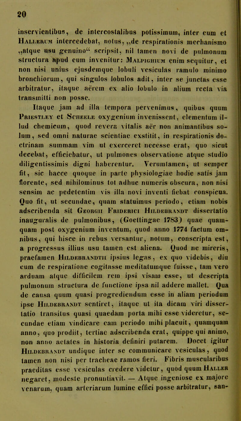 inservientibus, de inteicostaiibus potissimuin, inter cum et Halleuum intercedebat, notus, „de respirationis raechanismo „atque usu o^enuino scripsit, nil lamen novi de pulmonura structura apud eum invenilur: Malpighium enim sequitur, et non nisi unius ejusdemque lobuii vesicuias ramulo roinimo bronchiorum, qui singulos lobulos adit, inter se junctas esse arbitratur, itaque aerein ex alio iobulo in alium recta via transmitti non posse. Itaque jam ad illa tempora perveniraus, quibus quum Pribstley et Scheele oxyn;enium invenissent, clementum il- lud chemicuin, quod revera vitalis aer non animantibus so- lum, sed omni naturae scientiae exstilit, in respirationis do- ctrinain summain vim ut exerceret necessc erat, quo sicut decebat, elficiebatur, ut pulmones observatione atque studio dilio^entissirais di^ni haberentur. Verumtamen, ut semper fit, sic hacce quoque in parte physiolo^iae hodie satis jam floreute, sed nihilorainus tot adhuc numeris obscura, non nisi sensiin ac pedetentim vis illa novi inventi fiebat ronspicoa. Quo fit, ut secuiidae, quam statuimus periodo, etiain nobis adscribenda sit Georgii Fhiderici Hildeurandt dissertatio inauguralis de pulmonibus, (Goettinejae 17833 quae quam- quam post oxy^enium inventum, quod anno 1774 factura om- nibus, qui hisce in rebus versantur, nolum, conscripta cst, a progressus illius usu tamen est aliena. Quod ne raireris, praefaraen Hildebrandtii ipsius le^as, ex quo videbis, diu eum de respiratione cog^itasse meditatumque fuisse, tara vero arduam atque difficilem rein ipsi visam esse, ut descripta pulmonum structura de fiinctione ipsa nil addere mallet. Qua de causa quum quasi pro^rediendum esse in aliam periodum ipse Hildebuandt sentiret, itaquc ut ila dicam viri disser- tatio transitus quasi quaedam porta inihi esse videretur, se- cundae etiara vindicare cam periodo mihi placuit, quamquain anno, quo prodiit, tertiae adscribenda erat, quippe qui anirao, non anno aetates in historia definiri putarein. Docet i^itur Hildebrandt undique inter se communicare vesiculas, quod tamen non nisi per tracheae ramos fieri. Fibris muscularibus praeditas esse vesiculas credere videtur, quod quum Haller negaret, modeste pronuntiavit. — Atque ingeniose ex majore venarum, quam arteriarum lumine cffici posse arbitratur, san-