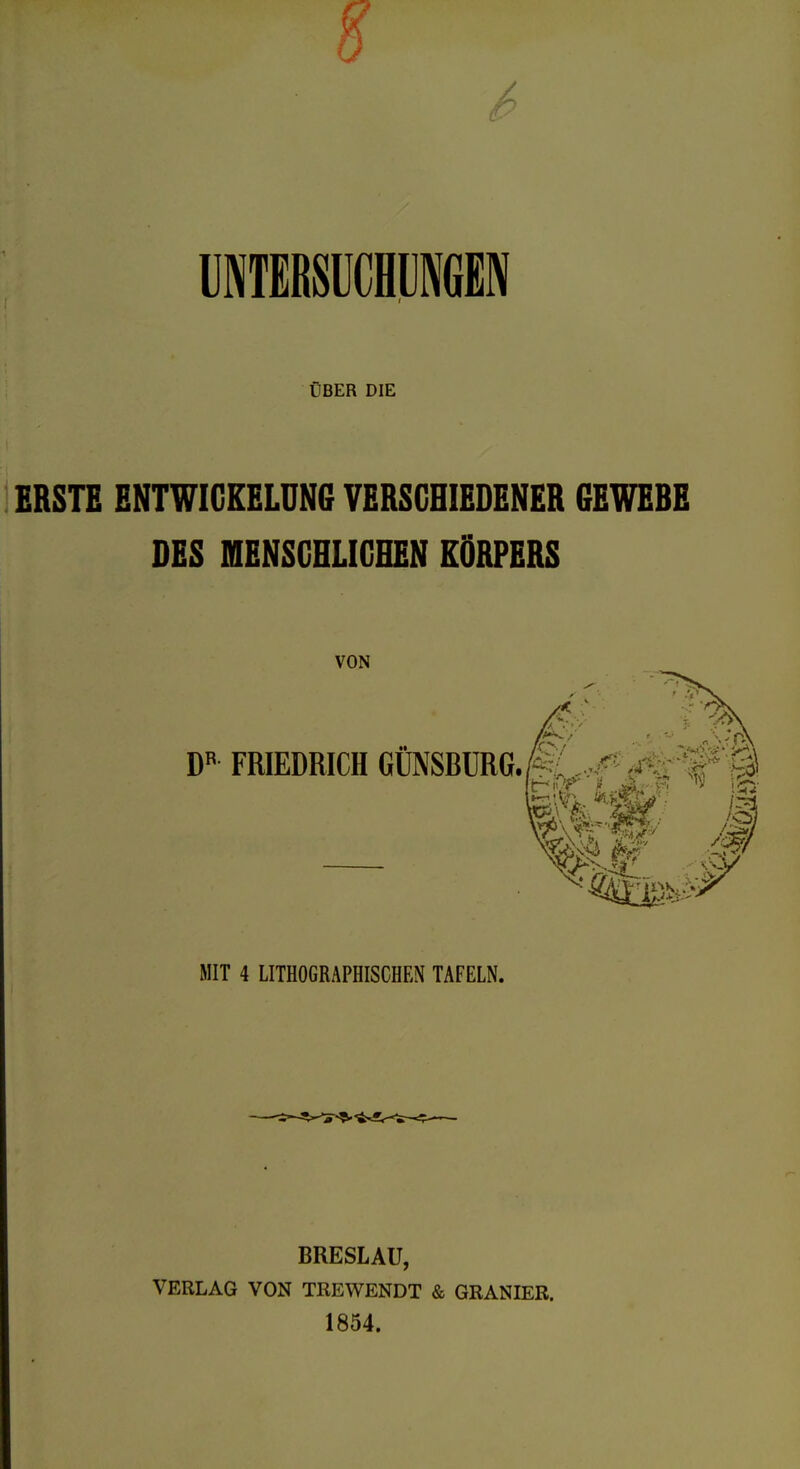 6 UNTERSÜCHÜNGEN ÜBER DIE ERSTE ENTWIGEELDN6 VERSCHIEDENER GEWERE DES niENSCHLIGHEN KÖRPERS VON FRIEDRICH GÜNSRÜRG.M ..^ '<f^if¥^< ^^^^ /> 'i MIT 4 LITHOGRAPHISCHEN TAFELN. BRESLAU, VERLAG VON TREWENDT & GRANIER. 1854.