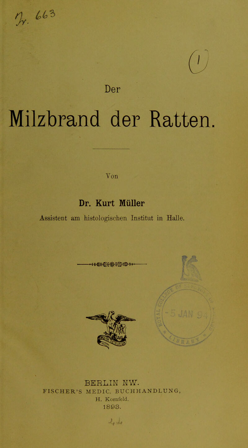 Der Milzbrand der Ratten. Von Dr. Kurt Müller Assistent am histologischen Institut in Halle. BERLIK NW. FISCHER'S MEDIC. BUCHHANDLUNG, H. Kornfeld. 1893.