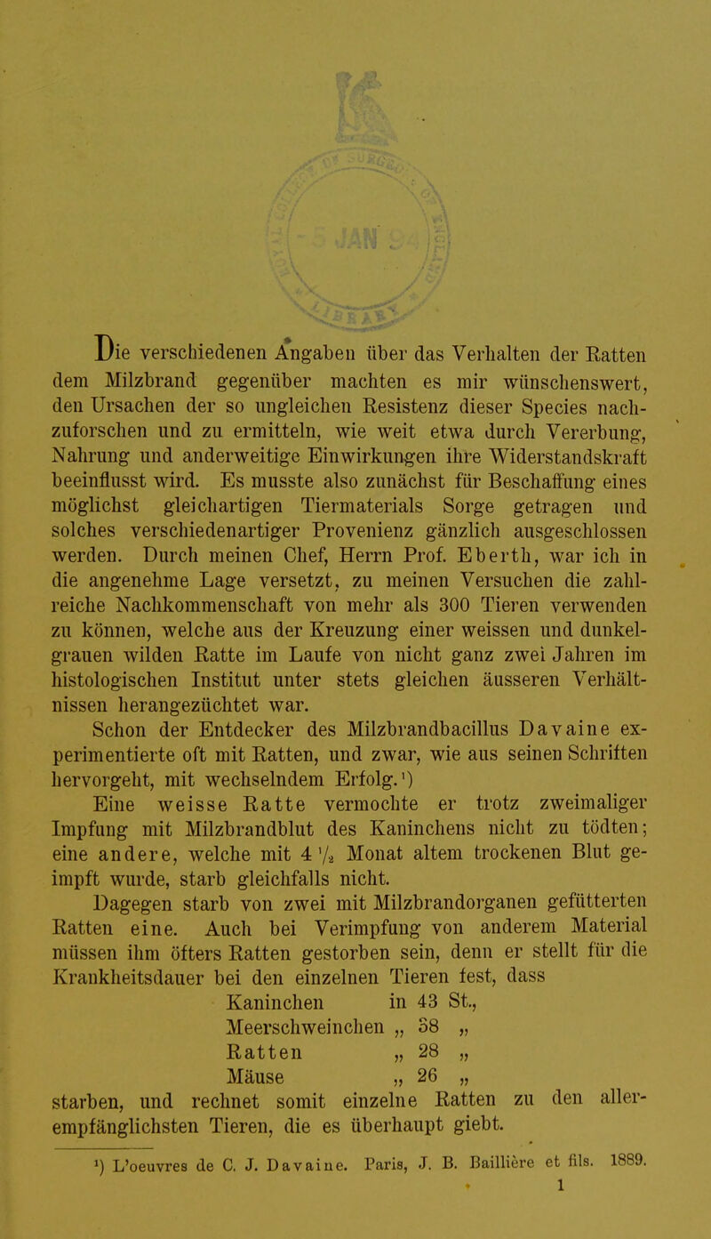 Die verschiedenen Angaben über das Verhalten der Ratten dem Milzbrand gegenüber machten es mir wünschenswert, den Ursachen der so ungleichen Resistenz dieser Species nach- zuforschen und zu ermitteln, wie weit etwa durch Vererbung, Nahrung und anderweitige Einwirkungen ihre Widerstandskraft beeinflusst wird. Es musste also zunächst für Beschaffung eines möglichst gleichartigen Tiermaterials Sorge getragen und solches verschiedenartiger Provenienz gänzlich ausgeschlossen werden. Durch meinen Chef, Herrn Prof. Eberth, war ich in die angenehme Lage versetzt, zu meinen Versuchen die zahl- reiche Nachkommenschaft von mehr als 300 Tieren verwenden zu können, welche aus der Kreuzung einer weissen und dunkel- grauen wilden Ratte im Laufe von nicht ganz zwei Jahren im histologischen Institut unter stets gleichen äusseren Verhält- nissen herangezüchtet war. Schon der Entdecker des Milzbrandbacillus Davaine ex- perimentierte oft mit Ratten, und zwar, wie aus seinen Schriften hervorgeht, mit wechselndem Erfolg.1) Eine weisse Ratte vermochte er trotz zweimaliger Impfung mit Milzbrandblut des Kaninchens nicht zu tödten; eine andere, welche mit 4'/2 Monat altem trockenen Blut ge- impft wurde, starb gleichfalls nicht. Dagegen starb von zwei mit Milzbrandorganen gefütterten Ratten eine. Auch bei Verimpfung von anderem Material müssen ihm öfters Ratten gestorben sein, denn er stellt für die Krankheitsdauer bei den einzelnen Tieren fest, dass Kaninchen in 43 St., Meerschweinchen „ 38 „ Ratten „ 28 „ Mäuse „ 26 „ starben, und rechnet somit einzelne Ratten zu den aller- empfänglichsten Tieren, die es überhaupt giebt. J) L'oeuvres de C. J. Davaine. Paris, J. B. Bailiiere et fils. 1889.