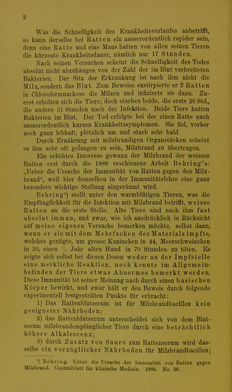 Was die Schnelligkeit des Krankheitsverlaufes anbetrifft, so kann derselbe bei Ratten ein ausserordentlich rapider sein, denn eine Ratte und eine Maus hatten von allen seinen Tieren die kürzeste Krankheitsdauer, nämlich nur 17 Stunden. Nach seinen Versuchen scheint die Schnelligkeit des Todes absolut nicht abzuhängen von der Zahl der im Blut verbreiteten Bakterien. Der Sitz der Erkrankung ist nach ihm nicht die Milz, sondern das Blut. Zum Beweise exstirpierte er 2 Ratten in Chloroformnarkose die Milzen und infizierte sie dann. Zu- erst erholten sich die Tiere; doch starben beide, die erste 26 Std., die andere 31 Stunden nach der Infektion. Beide Tiere hatten Bakterien im Blut. Der Tod erfolgte bei der einen Ratte nach ausserordentlich kurzen Krankheitss3'mptomen. Sie fiel, vorher noch ganz lebhaft, plötzlich um und starb sehr bald. Durch Ernährung mit milzbrandigen Organstücken scheint es ihm sehr oft gelungen-zu sein, Milzbrand zu übertragen. Ein erhöhtes Interesse gewann der Milzbrand der weissen Ratten erst durch die 1888 erschienene Arbeit Behring's: „Ueber die Ursache der Immunität von Ratten gegen den Milz- brand, weil hier demselben in der Immunitätslehre eine ganz besonders wichtige Stellung eingeräumt wird. Behring2) stellt unter den warmblütigen Tieren, was die Empfänglichkeit für die Infektion mit Milzbrand betrifft, weisse Ratten an die erste Stelle. Alte Tiere sind nach ihm fast absolut immun, und zwar, wie ich ausdrücklich in Rücksicht auf meine eigenen Versuche bemerken möchte, selbst dann, wenn er sie mit dem Mehrfachen des Materials impfte, welches genügte, um grosse Kaninchen in 44, Meerschweinchen in 30, einen Jahr alten Hund in 70 Stunden zu töten. Es zeigte sich selbst bei diesen Dosen weder an der Impfstelle eine merkliche Reaktion, noch konnte im Allgemein- befinden der Tiere etwas Abnormes bemerkt werden. Diese Immunität ist seiner Meinung nach durch einen b asischen Körper bewirkt, und zwar hält er deu Beweis durch folgende experimentell festgestellten Punkte für erbracht: 1) Das Rattenblutserum ist für Mikbiandbacillen kein geeigneter Nährboden; 2) das Rattenblutserum unterscheidet sich von dem Blut- serum milzbrandempfänglicher Tiere durch eine beträchtlich höhere Alkalescenz; 3) durch Zusatz von Säure zum Rattenserum wird das- selbe ein vorzügliicher Nährboden für Milzbrandbacillen; *) Behring. Ueber die Ursache der Immunität von Ratten gegen Milzbrand. Centralblatt für klinische Medizin. 1888. No. 38.