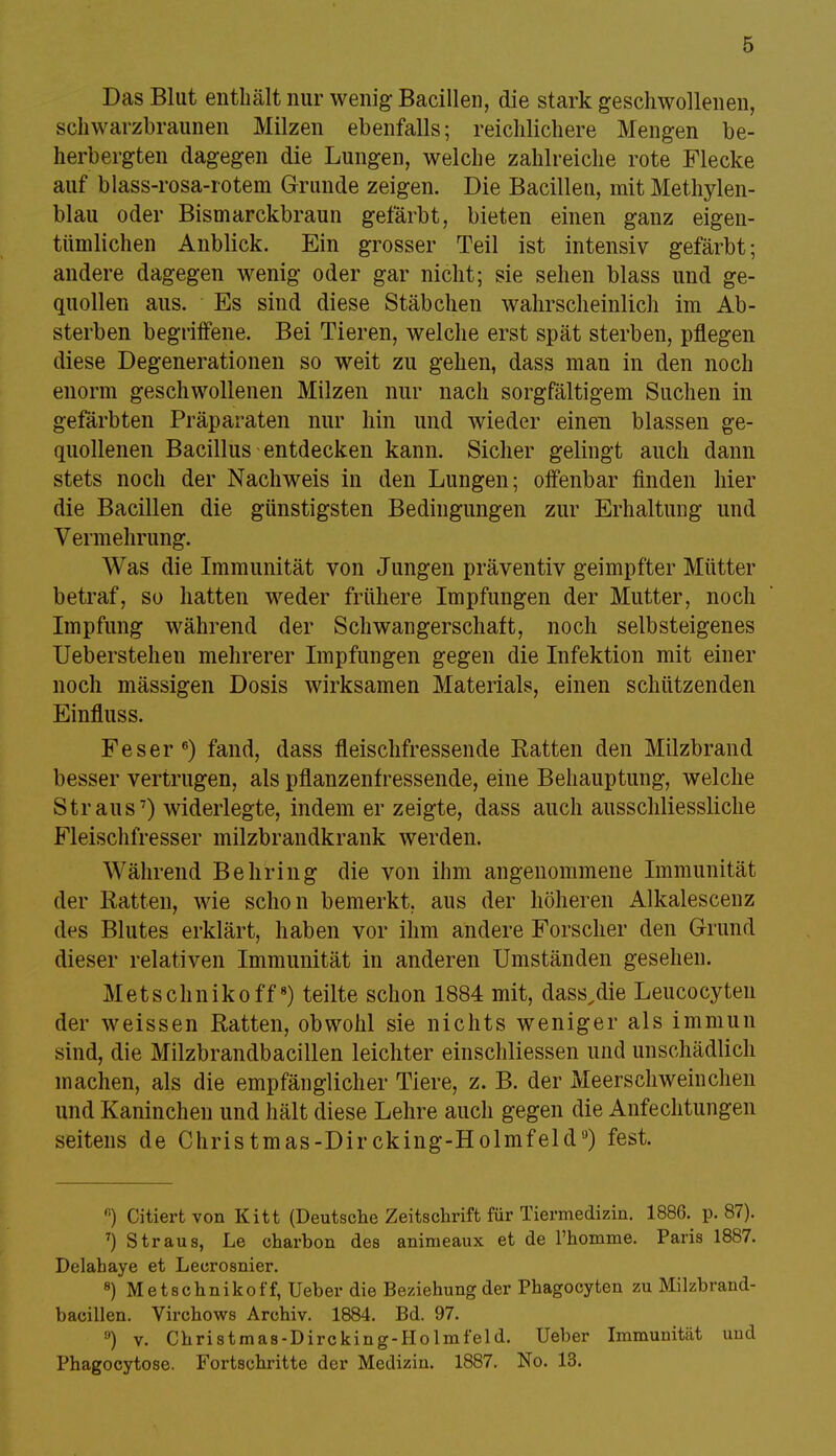 Das Blut enthält nur wenig Bacillen, die stark geschwollenen, schwarzbraunen Milzen ebenfalls; reichlichere Mengen be- herbergten dagegen die Lungen, welche zahlreiche rote Flecke auf blass-rosa-rotem Grunde zeigen. Die Bacillen, mit Methylen- blau oder Bismarckbraun gefärbt, bieten einen ganz eigen- tümlichen Anblick. Ein grosser Teil ist intensiv gefärbt; andere dagegen wenig oder gar nicht; sie sehen blass und ge- quollen aus. Es sind diese Stäbchen wahrscheinlich im Ab- sterben begriffene. Bei Tieren, welche erst spät sterben, pflegen diese Degenerationen so weit zu gehen, dass man in den noch enorm geschwollenen Milzen nur nach sorgfältigem Suchen in gefärbten Präparaten nur hin und wieder einen blassen ge- quollenen Bacillus entdecken kann. Sicher gelingt auch dann stets noch der Nachweis in den Lungen; offenbar finden hier die Bacillen die günstigsten Bedingungen zur Erhaltung und Vermehrung. Was die Immunität von Jungen präventiv geimpfter Mütter betraf, so hatten weder frühere Impfungen der Mutter, noch Impfung während der Schwangerschaft, noch selbsteigenes Ueberstehen mehrerer Impfungen gegen die Infektion mit einer noch mässigen Dosis wirksamen Materials, einen schützenden Einfluss. Fes er6) fand, dass fleischfressende Ratten den Milzbrand besser vertrugen, als pflanzenfressende, eine Behauptung, welche Straus7) widerlegte, indem er zeigte, dass auch ausschliessliche Fleischfresser milzbrandkrank werden. M ährend Behring die von ihm angenommene Immunität der Ratten, wie schon bemerkt, aus der höheren Alkalescenz des Blutes erklärt, haben vor ihm andere Forscher den Grund dieser relativen Immunität in anderen Umständen gesehen. Metschnikoff8) teilte schon 1884 mit, dass^die Leucocyten der weissen Ratten, obwohl sie nichts weniger als immun sind, die Milzbrandbacillen leichter einschliessen und unschädlich machen, als die empfänglicher Tiere, z. B. der Meerschweinchen und Kaninchen und hält diese Lehre auch gegen die Anfechtungen seitens de Christmas-Dircking-Holmfeid,J) fest. ß) Citiertvon Kitt (Deutsche Zeitschrift für Tiermedizin. 1886. p. 87). 7) Straus, Le charbon des animeaux et de l'homme. Paris 1887. Delahaye et Lecrosnier. 8) Metschnikoff, Ueber die Beziehung der Phagocyten zu Milzbrand- bacillen. Virchows Archiv. 1884. Bd. 97. 9) v. Christmas-Dircking-Holmfeld. Ueber Immunität und Phagocytose. Fortschritte der Medizin. 1887. No. 13.
